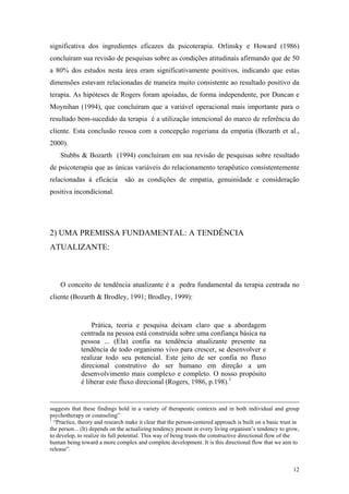 significativa dos ingredientes eficazes da psicoterapia. Orlinsky e Howard (1986)
concluíram sua revisão de pesquisas sobre as condições atitudinais afirmando que de 50
a 80% dos estudos nesta área eram significativamente positivos, indicando que estas
dimensões estavam relacionadas de maneira muito consistente ao resultado positivo da
terapia. As hipóteses de Rogers foram apoiadas, de forma independente, por Duncan e
Moynihan (1994), que concluíram que a variável operacional mais importante para o
resultado bem-sucedido da terapia é a utilização intencional do marco de referência do
cliente. Esta conclusão ressoa com a concepção rogeriana da empatia (Bozarth et al.,
2000).
    Stubbs & Bozarth (1994) concluíram em sua revisão de pesquisas sobre resultado
de psicoterapia que as únicas variáveis do relacionamento terapêutico consistentemente
relacionadas à eficácia         são as condições de empatia, genuinidade e consideração
positiva incondicional.




2) UMA PREMISSA FUNDAMENTAL: A TENDÊNCIA
ATUALIZANTE:



    O conceito de tendência atualizante é a pedra fundamental da terapia centrada no
cliente (Bozarth & Brodley, 1991; Brodley, 1999):



                 Prática, teoria e pesquisa deixam claro que a abordagem
             centrada na pessoa está construída sobre uma confiança básica na
             pessoa ... (Ela) confia na tendência atualizante presente na
             tendência de todo organismo vivo para crescer, se desenvolver e
             realizar todo seu potencial. Este jeito de ser confia no fluxo
             direcional construtivo do ser humano em direção a um
             desenvolvimento mais complexo e completo. O nosso propósito
             é liberar este fluxo direcional (Rogers, 1986, p.198). 1


suggests that these findings hold in a variety of therapeutic contexts and in both individual and group
psychotherapy or counseling”
1
  “Practice, theory and research make it clear that the person-centered approach is built on a basic trust in
the person... (It) depends on the actualizing tendency present in every living organism’s tendency to grow,
to develop, to realize its full potential. This way of being trusts the constructive directional flow of the
human being toward a more complex and complete development. It is this directional flow that we aim to
release”.


                                                                                                          12
 