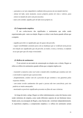 - passamos a ser um companheiro confiante dessa pessoa em seu mundo interior;
 - deixar de lado, neste momento, nossos próprios pontos de vista e valores, para
  entrar no mundo do outro sem preconceitos;
 - num certo sentido, significa pôr de lado nosso próprio eu.




   (2) Compreensão empática:
       É um conhecimento dos significados e sentimentos que estão sendo
experienciados pelo outro na relação. Rogers se refere à esta faceta quando afirma que
a empatia:


 - significa perceber os significados que ele quase não percebe;
 - requer sensibilidade constante para com as mudanças que se verificam nesta pessoa
 em relação aos significados que ela percebe, ao medo, à raiva, à ternura, à confusão
 ou ao que quer que ele esteja vivenciando;




   (3) Reflexo de sentimentos:
       É um método ou um modo de comunicação na relação com o cliente. Rogers se
refere ao reflexo de sentimentos quando afirma que a empatia implica em:


 - transmitir a maneira como você sente o mundo dele à medida que examina sem viés
 e sem medo os aspectos que a pessoa teme;
 - freqüentemente, avaliar com ele a precisão do que sentimos e nos guiarmos pelas
 respostas obtidas;
 - sem tentar revelar sentimentos dos quais a pessoa não tem consciência, pois isto
 poderia ser muito ameaçador;
 - mostrando os possíveis significados presentes no fluxo de suas vivências.


   Ao longo de todo o artigo, Rogers se refere indistintamente a estas três facetas como
sendo sinônimos de empatia, como sendo diferentes aspectos de um fenômeno único.
Sendo assim, na concepção de Rogers, estas facetas não existiriam independentemente.
A experiência empática, a compreensão empática e o reflexo de sentimento seriam



                                                                                     16
 