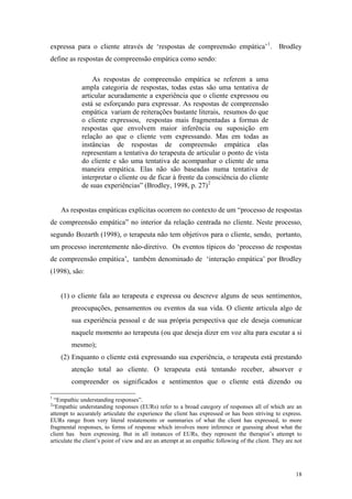 expressa para o cliente através de ‘respostas de compreensão empática’ 1 . Brodley
define as respostas de compreensão empática como sendo:

                 As respostas de compreensão empática se referem a uma
             ampla categoria de respostas, todas estas são uma tentativa de
             articular acuradamente a experiência que o cliente expressou ou
             está se esforçando para expressar. As respostas de compreensão
             empática variam de reiterações bastante literais, resumos do que
             o cliente expressou, respostas mais fragmentadas a formas de
             respostas que envolvem maior inferência ou suposição em
             relação ao que o cliente vem expressando. Mas em todas as
             instâncias de respostas de compreensão empática elas
             representam a tentativa do terapeuta de articular o ponto de vista
             do cliente e são uma tentativa de acompanhar o cliente de uma
             maneira empática. Elas não são baseadas numa tentativa de
             interpretar o cliente ou de ficar à frente da consciência do cliente
             de suas experiências” (Brodley, 1998, p. 27) 2


    As respostas empáticas explícitas ocorrem no contexto de um “processo de respostas
de compreensão empática” no interior da relação centrada no cliente. Neste processo,
segundo Bozarth (1998), o terapeuta não tem objetivos para o cliente, sendo, portanto,
um processo inerentemente não-diretivo. Os eventos típicos do ‘processo de respostas
de compreensão empática’, também denominado de ‘interação empática’ por Brodley
(1998), são:


    (1) o cliente fala ao terapeuta e expressa ou descreve alguns de seus sentimentos,
         preocupações, pensamentos ou eventos da sua vida. O cliente articula algo de
         sua experiência pessoal e de sua própria perspectiva que ele deseja comunicar
         naquele momento ao terapeuta (ou que deseja dizer em voz alta para escutar a si
         mesmo);
    (2) Enquanto o cliente está expressando sua experiência, o terapeuta está prestando
         atenção total ao cliente. O terapeuta está tentando receber, absorver e
         compreender os significados e sentimentos que o cliente está dizendo ou

1
  “Empathic understanding responses”.
2
 “Empathic understanding responses (EURs) refer to a broad category of responses all of which are an
attempt to accurately articulate the experience the client has expressed or has been striving to express.
EURs range from very literal restatements or summaries of what the client has expressed, to more
fragmental responses, to forms of response which involves more inference or guessing about what the
client has been expressing. But in all instances of EURs, they represent the therapist’s attempt to
articulate the client’s point of view and are an attempt at an empathic following of the client. They are not




                                                                                                          18
 