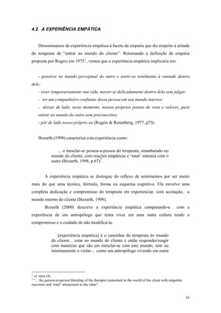 4.2. A EXPERIÊNCIA EMPÁTICA


    Denominamos de experiência empática à faceta da empatia que diz respeito à atitude
do terapeuta de “entrar no mundo do cliente”. Retomando a definição de empatia
proposta por Rogers em 1975 1 , vemos que a experiência empática implicaria em:


    - penetrar no mundo perceptual do outro e sentir-se totalmente à vontade dentro
dele;
    - viver temporariamente sua vida, mover-se delicadamente dentro dela sem julgar;
    - ser um companheiro confiante dessa pessoa em seu mundo interior;
    - deixar de lado, neste momento, nossos próprios pontos de vista e valores, para
    entrar no mundo do outro sem preconceitos;
    - pôr de lado nosso próprio eu (Rogers & Rosenberg, 1977, p73).


    Bozarth (1998) caracteriza esta experiência como:

                 ... o mesclar-se pessoa-a-pessoa do terapeuta, emanharado no
             mundo do cliente, com reações empáticas e ‘total’ sintonia com o
             outro (Bozarth, 1998, p.67) 2 .


         A experiência empática se distingue do reflexo de sentimentos por ser muito
mais do que uma técnica, fórmula, forma ou esquema cognitivo. Ela envolve uma
completa dedicação e compromisso do terapeuta em experienciar, com aceitação, o
mundo interno do cliente (Bozarth, 1998).
         Bozarth (2000) descreve a experiência empática comparando-a                               com a
experiência de um antropólogo que tenta viver em uma outra cultura tendo o
compromisso e o cuidado de não modificá-la:

                [experiência empática] é o caminhar do terapeuta no mundo
             do cliente... estar no mundo do cliente e então responder/reagir
             com maneiras que são um mesclar-se com este mundo, sem ou
             minimamente o violar... como um antropólogo vivendo em outra




1
  cf. item (4).
2
  “... the person-to-person blending of the therapist enmeshed in the world of the client with empathic
reactions and ‘total’ attunement to the other”.


                                                                                                          24
 