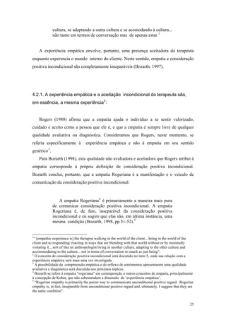 cultura, se adaptando a outra cultura e se acomodando à cultura...
               não tanto em termos de conversação mas de apenas estar.1


    A experiência empática envolve, portanto, uma presença aceitadora do terapeuta
enquanto experencia o mundo interno do cliente. Neste sentido, empatia e consideração
positiva incondicional são completamente inseparáveis (Bozarth, 1997).




4.2.1. A experiência empática e a aceitação incondicional do terapeuta são,
em essência, a mesma experiência 2 :


    Rogers (1980) afirma que a empatia ajuda o indivíduo a se sentir valorizado,
cuidado e aceito como a pessoa que ele é, e que a empatia é sempre livre de qualquer
qualidade avaliativa ou diagnóstica. Consideramos que Rogers, neste momento, se
referia especificamente à          experiência empática e não à empatia em seu sentido
genérico 3 .
    Para Bozarth (1998), esta qualidade não avaliadora e aceitadora que Rogers atribui à
empatia corresponde à própria definição de consideração positiva incondicional.
Bozarth conclui, portanto, que a empatia Rogeriana é a manifestação e o veículo de
comunicação da consideração positiva incondicional:



                  A empatia Rogeriana 4 é primariamente a maneira mais pura
               de comunicar consideração positiva incondicional. A empatia
               Rogeriana é, de fato, inseparável da consideração positiva
               incondicional e eu sugiro que elas são, em última instância, uma
               mesma condição (Bozarth, 1998, pp.51-52). 5


1
  “ [empathic experience is] the therapist walking in the world of the client... being in the world of the
client and so responding/ reacting in ways that are blending with that world without or by minimally
violating it....sort of like an anthropologist living in another culture, adapting to the other culture and
accommodating to the culture... not in terms of conversation so much as just being”.
2
   O conceito de consideração positiva incondicional será discutido no item 5, onde sua relação com a
experiência empática será mais uma vez investigada
3
   A possibilidade da compreensão empática e do reflexo de sentimentos apresentarem uma qualidade
avaliativa e diagnóstica será discutida nos próximos tópicos.
4
   Bozarth se refere à empatia “rogeriana” em contraposição a outros conceitos de empatia, principalmente
à concepção de Kohut, que não subentendem a dimensão da ‘experiência empática’.
5
   “Rogerian empathy is primarily the purest way to communicate unconditional positive regard. Rogerian
empathy is, in fact, inseparable from unconditional positive regard and, ultimately, I suggest that they are
the same condition”.


                                                                                                         25
 