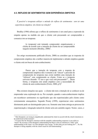 4.3. REFLEXO DE SENTIMENTOS SEM EXPERIÊNCIA EMPÁTICA



      É possível o terapeuta utilizar o método do reflexo de sentimentos sem ter uma
    experiência empática do cliente na relação?


      Brodley (1986) afirma que o reflexo de sentimentos é um canal para a expressão da
empatia apenas na medida em que o cliente está procurando ser compreendido e
comunica isto ao terapeuta:

                 [o terapeuta] está tentando compreender empaticamente o
             cliente de acordo com a intenção do cliente de ser compreendido
             naquele momento (Brodley, 2000) 1 .


      Em artigo recentemente publicado (Freire, 2000) eu considero que as respostas de
compreensão empática são a melhor maneira de implementar a atitude empática quando
o cliente está em busca de auto-conhecimento:



                 Parece que a intenção do terapeuta com a resposta de
             compreensão empática não é somente a de “checar” a precisão da
             compreensão do terapeuta mas existe também uma intenção de
             “oferecer” esta compreensão ao cliente. Como se o terapeuta
             estivesse dizendo: “É isso o que você está procurando?”... Desta
             forma, o terapeuta está sendo empático com a necessidade do
             cliente de auto-conhecimento (Freire, 2000, p.9) 2


      Mas existem situações nas quais o cliente não tem a intenção de se conhecer ou de
empreender uma exploração do eu. Por exemplo, quando o auto-conhecimento implica
em reconhecer sentimentos ou significados que são experienciados pelo cliente como
extremamente ameaçadores. Segundo Prouty (1999), experienciar estes sentimentos
diretamente pode ser desintegrador para o eu. Somente uma lenta entrega ao processo de
experienciação e integração natural do cliente seria um caminho seguro. Nestes casos, o



1
  “[the therapists] are trying to empathically understand the client in accord with the client's intentions to
be understood at that moment”.
2
  “It seems that the therapist's intention with the empathic understanding responses is not solely to
"check" the accuracy of the therapist's understanding but there is also an intention to "offer" such
understanding to the client. As if the therapist were saying: "Is that what you are looking for?”... So, the
therapist is being empathic with the client's need for self-understanding.”


                                                                                                            26
 