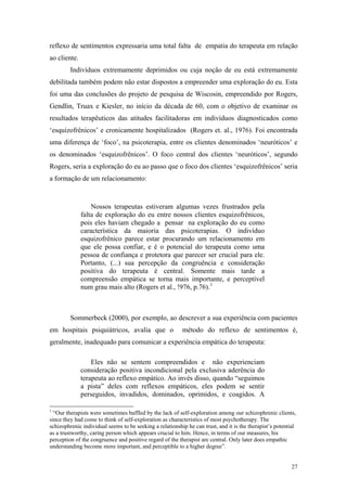 reflexo de sentimentos expressaria uma total falta de empatia do terapeuta em relação
ao cliente.
         Indivíduos extremamente deprimidos ou cuja noção de eu está extremamente
debilitada também podem não estar dispostos a empreender uma exploração do eu. Esta
foi uma das conclusões do projeto de pesquisa de Wiscosin, empreendido por Rogers,
Gendlin, Truax e Kiesler, no início da década de 60, com o objetivo de examinar os
resultados terapêuticos das atitudes facilitadoras em indivíduos diagnosticados como
‘esquizofrênicos’ e cronicamente hospitalizados (Rogers et. al., 1976). Foi encontrada
uma diferença de ‘foco’, na psicoterapia, entre os clientes denominados ‘neuróticos’ e
os denominados ‘esquizofrênicos’. O foco central dos clientes ‘neuróticos’, segundo
Rogers, seria a exploração do eu ao passo que o foco dos clientes ‘esquizofrênicos’ seria
a formação de um relacionamento:



                  Nossos terapeutas estiveram algumas vezes frustrados pela
              falta de exploração do eu entre nossos clientes esquizofrênicos,
              pois eles haviam chegado a pensar na exploração do eu como
              característica da maioria das psicoterapias. O indivíduo
              esquizofrênico parece estar procurando um relacionamento em
              que ele possa confiar, e é o potencial do terapeuta como uma
              pessoa de confiança e protetora que parecer ser crucial para ele.
              Portanto, (...) sua percepção da congruência e consideração
              positiva do terapeuta é central. Somente mais tarde a
              compreensão empática se torna mais importante, e perceptível
              num grau mais alto (Rogers et al., !976, p.76). 1



         Sommerbeck (2000), por exemplo, ao descrever a sua experiência com pacientes
em hospitais psiquiátricos, avalia que o                  método do reflexo de sentimentos é,
geralmente, inadequado para comunicar a experiência empática do terapeuta:

                  Eles não se sentem compreendidos e não experienciam
              consideração positiva incondicional pela exclusiva aderência do
              terapeuta ao reflexo empático. Ao invés disso, quando “seguimos
              a pista” deles com reflexos empáticos, eles podem se sentir
              perseguidos, invadidos, dominados, oprimidos, e coagidos. A

1
  “Our therapists were sometimes baffled by the lack of self-exploration among our schizophrenic clients,
since they had come to think of self-exploration as characteristics of most psychotherapy. The
schizophrenic individual seems to be seeking a relationship he can trust, and it is the therapist’s potential
as a trustworthy, caring person which appears crucial to him. Hence, in terms of our measures, his
perception of the congruence and positive regard of the therapist are central. Only later does empathic
understanding become more important, and perceptible to a higher degree”.


                                                                                                           27
 