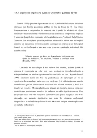 4.4.1. Experiência empática na busca por uma melhor qualidade de vida




      Bozarth (1999) apresenta alguns relatos de sua experiência clínica com indivíduos
internados num hospital psiquiátrico público no final da década de 50. Este relatos
demonstram que o compromisso do terapeuta com o quadro de referência do cliente
não envolve necessariamente o repertório usual de respostas de compreensão empática.
O terapeuta, Bozarth, fora contratado pelo hospital como um Psychiatric Rehabilitation
Counselor, com a função de ajudar os pacientes, internados há muitos anos no hospital,
a realizar um treinamento profissionalizante, conseguir um emprego e sair do hospital.
Bozarth era recém-formado e esta era a sua primeira experiência profissional. Diz
Bozarth (1999):

                Sabendo pouco o que fazer, eu dependia dos indivíduos com
             quem eu trabalhava. Eu escutava, cuidava e confiava neles
             (Bozarth, 1999) 1 .


         Confiando na auto-direção e nos recursos dos clientes, Bozarth (1999) se
entregou à experiência de estar com eles, aceitando-os incondicionalmente e
acompanhando-os na sua busca por uma melhor qualidade de vida. Segundo Bozarth
(1999) raramente havia um foco na profundidade da exploração do eu ou
experienciação ou qualquer outro processo particular. (...) Não havia uma maneira
sistemática na qual eu lidava com os indivíduos; eles ditavam os meios, o modo e as
direções do contato 2 . Os seus clientes, que estavam em média há mais de vinte anos
hospitalizados, encontraram maneiras de melhorar sua vida significativamente. Uma
pesquisa realizada com estes indivíduos demonstrou uma grande redução da taxa de re-
internação, um aumento               significativo     nas taxas        de    colocação profissional,
independência e melhoria da qualidade de vida. Os relatos a seguir são exemplos deste
seu trabalho no hospital 3 :




1
   “Knowing little about what to do, I depended upon the individuals with whom I worked. I listened,
cared for and trusted them”.
2
  “there was seldom focus on depth of self exploration or experiencing or any other particular process. (...)
There was no systematic way that I dealt with individuals; they dictated the means, the mode and
directions of contact”.
3
   Ver no Anexo I o texto original em inglês.


                                                                                                          29
 