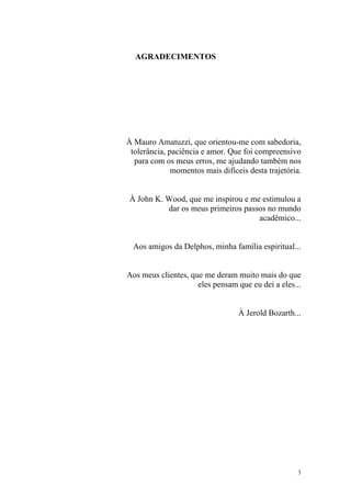 AGRADECIMENTOS




À Mauro Amatuzzi, que orientou-me com sabedoria,
 tolerância, paciência e amor. Que foi compreensivo
  para com os meus erros, me ajudando também nos
              momentos mais difíceis desta trajetória.


À John K. Wood, que me inspirou e me estimulou a
          dar os meus primeiros passos no mundo
                                    acadêmico...


  Aos amigos da Delphos, minha família espiritual...


Aos meus clientes, que me deram muito mais do que
                     eles pensam que eu dei a eles...


                                  À Jerold Bozarth...




                                                     3
 