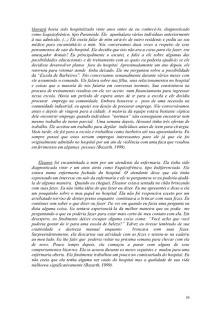 Howard havia sido hospitalizado vinte anos antes de eu conhecê-lo, diagnosticado
como Esquizofrênico, tipo Paranóide. Ele apunhalara vários indivíduos anteriormente
à sua admissão. (...) Ele ouviu falar de mim através de outro residente e pediu ao seu
médico para encaminhá-lo a mim. Nós conversamos duas vezes a respeito de seus
pensamentos de sair do hospital. Ele decidiu que isto não era a coisa para ele fazer, era
ameaçador demais! Eu principalmente o escutei, e falei a ele sobre algumas das
possibilidades educacionais e de treinamento com as quais eu poderia ajudá-lo se ele
decidisse desenvolver planos fora do hospital. Aproximadamente um ano depois, ele
retornou para retomar aonde tinha deixado. Ele me perguntou sobre a possibilidade
da “Escola de Barbeiros”. Nós conversamos semanalmente durante vários meses com
ele assumindo o comando. Ele falava sobre sua filha, seus relacionamentos no hospital
e coisas que a maioria de nós falaria em conversas normais. Sua consistência na
procura de treinamento resultou em ele ser aceito num financiamento para ingressar
nessa escola. Havia um período de espera antes de ir para a escola e ele decidiu
procurar emprego na comunidade. Embora houvesse o peso de uma recessão na
comunidade industrial, eu apoiei seu desejo de procurar emprego. Nós conversávamos
antes e depois de viagens para a cidade. A maioria da equipe estava bastante céptica
dele encontrar emprego quando indivíduos “normais” não conseguiam encontrar nem
mesmo trabalho de turno parcial. Uma semana depois, Howard tinha três ofertas de
trabalho. Ele aceitou um trabalho para depilar indivíduos antes de irem para cirurgia.
Mais tarde, ele foi para a escola e trabalhou como barbeiro até sua aposentadoria. Eu
sempre pensei que estes seriam empregos interessantes para ele já que ele foi
originalmente admitido no hospital por um ato de violência com uma faca que resultou
em ferimentos em algumas pessoas (Bozarth, 1999).


    Eleanor foi encaminhada a mim por um atendente da enfermaria. Ela tinha sido
diagnosticada vinte e um anos atrás como Esquizofrênica, tipo Indiferenciado. Ela
estava numa enfermaria fechada do hospital. O atendente disse que ela tinha
expressado um interesse em sair da enfermaria e ele se perguntava se eu poderia ajudá-
la de alguma maneira. Quando eu cheguei, Eleanor estava sentada no chão brincando
com suas fezes. Eu não tinha idéia do que fazer ou dizer. Eu me apresentei e disse a ela
um pouquinho sobre o meu papel no hospital. Ela não foi responsiva exceto por um
arrebatado sorriso de dentes pretos enquanto continuava a brincar com suas fezes. Eu
continuei sem saber o que dizer ou fazer. De vez em quando eu fazia uma pergunta ou
dizia alguma coisa. Eu tentava experienciá-la da melhor maneira que eu podia me
perguntando o que eu poderia fazer para estar mais certo do meu contato com ela. Em
desespero, eu finalmente deixei escapar alguma coisa como: “Você acha que você
poderia gostar de ir para uma escola de beleza?” Talvez eu tivesse lembrado de sua
criatividade e destreza manual enquanto                 brincava com suas fezes.
Surpreendentemente, ela descartou sua atividade com as fezes e sentou-se na cadeira
ao meu lado. Eu lhe falei que poderia voltar na próxima semana para checar com ela
de novo. Pouco tempo depois, ela começou a parar com alguns de seus
comportamentos bizarros. Ela se asseou durante os meses seguintes e mudou para uma
enfermaria aberta. Ela finalmente trabalhou um pouco no comissariado do hospital. Eu
não creio que ela tenha alguma vez saído do hospital mas a qualidade de sua vida
melhorou significativamente (Bozarth, 1999).




                                                                                      30
 