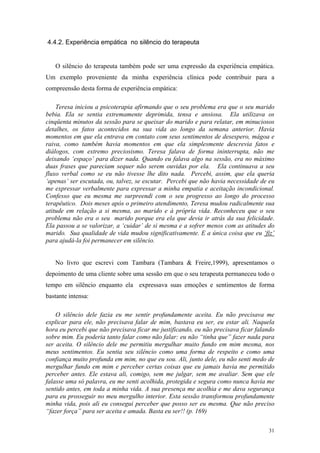4.4.2. Experiência empática no silêncio do terapeuta


   O silêncio do terapeuta também pode ser uma expressão da experiência empática.
Um exemplo proveniente da minha experiência clínica pode contribuir para a
compreensão desta forma de experiência empática:

    Teresa iniciou a psicoterapia afirmando que o seu problema era que o seu marido
bebia. Ela se sentia extremamente deprimida, tensa e ansiosa. Ela utilizava os
cinqüenta minutos da sessão para se queixar do marido e para relatar, em minuciosos
detalhes, os fatos acontecidos na sua vida ao longo da semana anterior. Havia
momentos em que ela entrava em contato com seus sentimentos de desespero, mágoa e
raiva, como também havia momentos em que ela simplesmente descrevia fatos e
diálogos, com extremo preciosismo. Teresa falava de forma ininterrupta, não me
deixando ‘espaço’ para dizer nada. Quando eu falava algo na sessão, era no máximo
duas frases que pareciam sequer não serem ouvidas por ela. Ela continuava a seu
fluxo verbal como se eu não tivesse lhe dito nada. Percebi, assim, que ela queria
‘apenas’ ser escutada, ou, talvez, se escutar. Percebi que não havia necessidade de eu
me expressar verbalmente para expressar a minha empatia e aceitação incondicional.
Confesso que eu mesma me surpreendi com o seu progresso ao longo do processo
terapêutico. Dois meses após o primeiro atendimento, Teresa mudou radicalmente sua
atitude em relação a si mesma, ao marido e à própria vida. Reconheceu que o seu
problema não era o seu marido porque era ela que devia ir atrás da sua felicidade.
Ela passou a se valorizar, a ‘cuidar’ de si mesma e a sofrer menos com as atitudes do
marido. Sua qualidade de vida mudou significativamente. E a única coisa que eu ‘fiz’
para ajudá-la foi permanecer em silêncio.


   No livro que escrevi com Tambara (Tambara & Freire,1999), apresentamos o
depoimento de uma cliente sobre uma sessão em que o seu terapeuta permaneceu todo o
tempo em silêncio enquanto ela expressava suas emoções e sentimentos de forma
bastante intensa:

    O silêncio dele fazia eu me sentir profundamente aceita. Eu não precisava me
explicar para ele, não precisava falar de mim, bastava eu ser, eu estar ali. Naquela
hora eu percebi que não precisava ficar me justificando, eu não precisava ficar falando
sobre mim. Eu poderia tanto falar como não falar: eu não “tinha que” fazer nada para
ser aceita. O silêncio dele me permitiu mergulhar muito fundo em mim mesma, nos
meus sentimentos. Eu sentia seu silêncio como uma forma de respeito e como uma
confiança muito profunda em mim, no que eu sou. Ali, junto dele, eu não senti medo de
mergulhar fundo em mim e perceber certas coisas que eu jamais havia me permitido
perceber antes. Ele estava ali, comigo, sem me julgar, sem me avaliar. Sem que ele
falasse uma só palavra, eu me senti acolhida, protegida e segura como nunca havia me
sentido antes, em toda a minha vida. A sua presença me acolhia e me dava segurança
para eu prosseguir no meu mergulho interior. Esta sessão transformou profundamente
minha vida, pois ali eu consegui perceber que posso ser eu mesma. Que não preciso
“fazer força” para ser aceita e amada. Basta eu ser!! (p. 169)

                                                                                    31
 