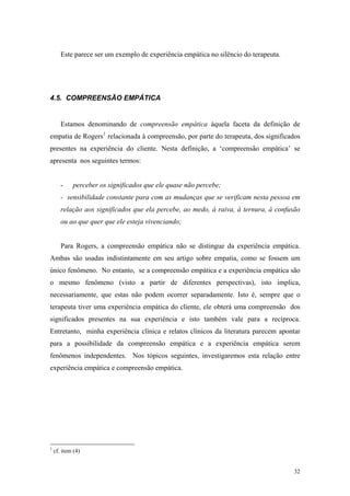 Este parece ser um exemplo de experiência empática no silêncio do terapeuta.




4.5. COMPREENSÃO EMPÁTICA


       Estamos denominando de compreensão empática àquela faceta da definição de
empatia de Rogers 1 relacionada à compreensão, por parte do terapeuta, dos significados
presentes na experiência do cliente. Nesta definição, a ‘compreensão empática’ se
apresenta nos seguintes termos:


       -    perceber os significados que ele quase não percebe;
       - sensibilidade constante para com as mudanças que se verificam nesta pessoa em
       relação aos significados que ela percebe, ao medo, à raiva, à ternura, à confusão
       ou ao que quer que ele esteja vivenciando;


       Para Rogers, a compreensão empática não se distingue da experiência empática.
Ambas são usadas indistintamente em seu artigo sobre empatia, como se fossem um
único fenômeno. No entanto, se a compreensão empática e a experiência empática são
o mesmo fenômeno (visto a partir de diferentes perspectivas), isto implica,
necessariamente, que estas não podem ocorrer separadamente. Isto é, sempre que o
terapeuta tiver uma experiência empática do cliente, ele obterá uma compreensão dos
significados presentes na sua experiência e isto também vale para a recíproca.
Entretanto, minha experiência clínica e relatos clínicos da literatura parecem apontar
para a possibilidade da compreensão empática e a experiência empática serem
fenômenos independentes. Nos tópicos seguintes, investigaremos esta relação entre
experiência empática e compreensão empática.




1
    cf. item (4)


                                                                                      32
 