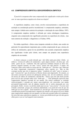 4.6. COMPREENSÃO EMPÁTICA SEM EXPERIÊNCIA EMPÁTICA


    É possível o terapeuta obter uma compreensão dos significados vividos pelo cliente
sem ter uma experiência empática do cliente na relação?


   A experiência empática, como vimos, envolve necessariamente a experiência de
aceitação ou consideração positiva incondicional. A compreensão empática, entretanto,
nem sempre é obtida neste contexto de aceitação e valorização do outro (Shlien, 1997).
A compreensão empática também é utilizada por outras abordagens terapêuticas,
enquanto uma compreensão dos significados presentes na experiência do cliente, mas
num contexto de avaliação e diagnóstico ( cf. Kohut, 1959).


   Na minha experiência clínica como terapeuta centrada no cliente, uma sessão em
particular foi especialmente importante para a minha compreensão de que a técnica de
reflexo de sentimentos, apesar de me possibilitar uma acurada compreensão empática
dos significados vividos pelo cliente, nem sempre me propicia uma experiência
empática do seu mundo:

     A cliente começou a sessão dizendo que não tinha nada para falar. Então, eu
utilizei a técnica de reflexo de sentimentos e após alguns minutos ela disse que não
sabia quem ela era realmente. Ela não expressou nenhuma emoção ao dizer isto,
parecia, naquele instante, ser uma “casca” morta sem vida interior. A seguir, ela
começou a falar sobre todas as coisas que ela “tinha que ser”. Ela disse que tinha que
ser forte, organizada, responsável, competente, ativa, esperta, etc... Mas eu não
consegui aceitar que ela se impusesse tantas “condições de valor” para si mesma e
quis “convencê-la” que ela deveria se libertar destas auto-imposições. No entanto, eu
não tentei convencê-la através de afirmações diretas, mas fiz isto sutilmente, através
da técnica de reflexo de sentimentos, dizendo-lhe: “Parece que tem sido muito pesado
para você ter que carregar todos esses ‘tenho que’...”. Esta afirmação expressou uma
compreensão empática acurada do seu mundo. Ela estava realmente se sentindo
sobrecarregada e cansada por tantas auto-exigências; ela concordou com minha
percepção/compreensão, mas de alguma maneira ela se sentiu ameaçada por esta
percepção. Então recuou e se fechou ainda mais na sua “casca morta”. E eu me senti
irritada e frustrada porque ela continuou defendendo o seu ponto-de-vista de que ela
tinha que ser isto e aquilo... Neste momento eu percebi que não estava experienciando
consideração positiva incondicional e empatia em relação a ela apesar de eu ter obtido
uma compreensão empática do seu mundo e ter feito um acurado reflexo de sentimento.
Eu teria tido uma experiência empática se tivesse percebido/aceito que ela não queria
olhar para o seu ser real naquele exato momento.




                                                                                   33
 