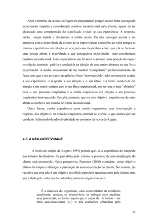 Após o término da sessão, eu fiquei me perguntando porquê eu não tinha conseguido
experienciar empatia e consideração positiva incondicional pela cliente, apesar de ter
alcançado uma compreensão do significado vivido de sua experiência. A resposta,
então,    surgiu rápida e claramente à minha mente. Eu não consegui aceitar e ser
empática com a experiência da cliente de se impor rígidas condições de valor porque as
minhas expectativas em relação ao seu processo terapêutico eram que ela se tornasse
uma pessoa aberta à experiência e que conseguisse experienciar auto-consideração
positiva incondicional. Estas expectativas me levaram a assumir uma posição de expert
na relação, tentando guiá-la e conduzi-la na direção de uma maior abertura ao seu fluxo
experiencial. A minha necessidade de me mostrar “competente” profissionalmente, de
fazer com que o seu processo terapêutico fosse ‘bem-sucedido’, não me permitiu aceitar
a sua experiência e respeitar a sua direção e o seu ritmo. Eu tentei conduzi-la em
direção a um maior contato com o seu fluxo experiencial, por ser este o meu “objetivo”
para o seu processo terapêutico e a minha expectativa em relação a um processo
terapêutico bem-sucedido. Percebi, portanto, que ter este objetivo impediu-me de estar
aberta a receber o seu mundo de forma incondicional.
   Desta forma, minha experiência nesta sessão sugeriu-me uma investigação a
respeito dos objetivos na relação terapêutica centrada no cliente, o que acabou por me
conduzir à discussão da não-diretividade no contexto da teoria de Rogers.




4.7. A NÃO-DIRETIVIDADE


         A teoria da terapia de Rogers (1959) postula que, se a experiência do terapeuta
das atitudes facilitadoras for percebida pelo cliente, o processo de auto-atualização do
cliente será promovido. Nesta perspectiva, Patterson (2000) considera como objetivo
último da terapia a liberação e promoção da auto-atualização do cliente. No entanto, ele
ressalva que este não é um objetivo escolhido nem pelo terapeuta nem pelo cliente, mas
que é dado pela natureza do indivíduo como um organismo vivo:



                É a natureza do organismo, uma característica da tendência
            atualizante, crescer, se desenvolver, se esforçar para atualizar
            seus potenciais, se tornar aquilo que é capaz de se tornar – ser
            mais auto-atualizante. (...) A três condições oferecidas pelo


                                                                                     34
 