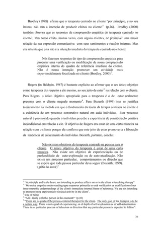 Brodley (1998) afirma que o terapeuta centrado no cliente “por princípio, e no seu
íntimo, não tem a intenção de produzir efeitos no cliente” 1 (p.26). Brodley (2000)
também observa que as respostas de compreensão empática do terapeuta centrado no
cliente, têm como efeito, muitas vezes, com alguns clientes, de promover uma maior
relação da sua expressão comunicativa com seus sentimentos e reações internas. Mas
ela salienta que esta não é a intenção imediata do terapeuta centrado no cliente:

                Nós fazemos respostas do tipo de compreensão empática para
             procurar uma verificação ou modificação de nossa compreensão
             empática interna do quadro de referência imediato do cliente.
             Não é nossa intenção promover um atividade mais
             experiencialmente focalizada no cliente (Brodley, 2000) 2 .


    Rogers (in Baldwin, 1987) é bastante explícito ao afirmar que o seu único objetivo
como terapeuta diz respeito a ele mesmo, ao seu jeito de estar 3 na relação com o cliente.
Para Rogers, o único objetivo apropriado para o terapeuta é o de estar realmente
presente com o cliente naquele momento 4 . Para Bozarth (1999) isto se justifica
teoricamente na medida em que o fundamento da teoria da terapia centrada no cliente é
a existência de um processo construtivo natural em cada indivíduo. Este processo
natural é promovido quando o indivíduo percebe a experiência de consideração positiva
incondicional em relação a ele. O objetivo de Rogers era estar de uma certa maneira na
relação com o cliente porque ele confiava que este jeito de estar promoveria a liberação
da tendência de crescimento do indivíduo. Bozarth, portanto, conclui:

                 Não existem objetivos do terapeuta centrado na pessoa para o
             cliente. O único objetivo do terapeuta é estar de uma certa
             maneira. Não existe um objetivo de experienciação ou de
             profundidade de auto-exploração ou de auto-atualização. Não
             existe um processo particular, comportamentos ou direção que
             se espera que toda pessoa particular deva seguir (Bozarth, 1999).
             (grifo do autor) 5



1
  “in principle and in the heart, not intending to produce effects on or in the client when doing therapy”
2
  “We make empathic understanding type responses primarily to seek verification or modification of our
inner empathic understandings of the client's immediate internal frame of reference. We are not intending
to promote more experientially focused activity in the client”.
3
  way of being
4
  “Am I really with this person in this moment?” (p.48)
5
  “There are no goals of the person-centered therapist for the client. The only goal of the therapist is to be
a certain way. There is not a goal of experiencing, or of depth of self-exploration or of self-actualization.
There is no particular process or behaviors or direction that any particular person is expected to follow”.


                                                                                                           36
 