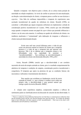 Quando o terapeuta tem objetivos para o cliente, ele se coloca numa posição de
autoridade na relação terapêutica. Ao invés de confiar no processo de auto-atualização,
na direção e auto-determinação do cliente, o terapeuta passa a confiar na suas técnicas e
expertise.     Esta falta de confiança impossibilita o terapeuta de experienciar uma
aceitação incondicional do quadro de referência do cliente. Bozarth (1998), ao
considerar a dificuldade que alguns terapeutas enfrentam em implementar a atitude de
consideração positiva incondicional (cf. Lieater, 1984), conclui que esta dificuldade
surge quando o terapeuta assume um papel de expert clínico que pretende influenciar o
cliente a ser de uma certa maneira. A confiança no quadro de referência do cliente e na
tendência atualizante é “contaminada” pela dedicação do terapeuta a influenciar o
cliente numa pré-determinada direção:



                 Existe uma sutil mas crucial diferença entre a visão de que
             existe um processo natural no interior do cliente que o terapeuta
             promove e a visão de que o terapeuta tem que apressar este
             processo. Não é de se admirar que o terapeuta comece a ter
             dificuldades com sua capacidade de sustentar a
             ‘incondicionalidade’... Sua confiança na auto-determinação e
             autoridade do cliente está diminuída (Bozarth, 1998, p.85) 1 .


         Assim, Bozarth (2000b) conclui que a não-diretividade é um corolário
necessário da teoria da terapia centrada no cliente, pois é o resultado comportamental da
aderência do terapeuta à condições de empatia, consideração positiva incondicional e
congruência. O terapeuta que opera na premissa de que as condições básicas são
necessárias e suficientes é inerentemente não-diretivo:

                Para aqueles que acreditam no fundamento crucial da teoria
             centrada no cliente, i.e., que o cliente é o melhor expert sobre sua
             própria vida, a não-diretividade é uma postura natural que
             emerge a partir da teoria (Bozarth, 2000b) 1 .


    A     relação entre experiência empática, compreensão empática e reflexos de
sentimentos pode ser clarificada através da discussão do conceito da não-diretividade. A

1
  “There is a subtle but critical difference between the view that there is a natural process within the client
that the therapist fosters and the view that the therapist must urge this process. No wonder the therapist
begin to have difficulties with their capacity to hold ‘unconditionality’... Their trust in the client’s self-
determination and self-authority is diminished”.




                                                                                                            37
 
