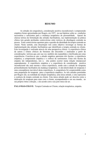 RESUMO

        As atitudes de congruência, consideração positiva incondicional e compreensão
empática foram apresentadas por Rogers, em 1957, na sua hipótese sobre as condições
necessárias e suficientes para a mudança terapêutica da personalidade. Apesar da
clareza teórica da formulação das atitudes facilitadoras, sua implementação na prática
clínica tem gerado profundas controvérsias entre teóricos da abordagem centrada na
pessoa. Estas controvérsias apontam para a questão da identidade da terapia centrada no
cliente. Neste sentido, esta dissertação tem como objetivo investigar as formas de
implementação das atitudes facilitadoras que identificam a terapia centrada no cliente.
Esta investigação é realizada através de uma perspectiva clínica. A experiência clínica
da autora e relatos clínicos da literatura são discutidos e analisados a partir de
considerações teóricas que, por sua vez, também são expandidas e clarificadas por estas
experiências. Concluiu-se que a atitude empática apresenta três facetas: a experiência
empática, a compreensão empática e o reflexo de sentimentos. Estas três facetas da
empatia são independentes, isto é, elas podem ocorrer numa relação interpessoal
separadamente. A experiência empática e a experiência de consideração positiva
incondicional são uma mesma e única experiência, sendo esta a atitude do terapeuta
primordialmente facilitadora da mudança terapêutica. A não-diretividade do terapeuta é
uma conseqüência inevitável desta experiência. A congruência foi compreendida como
uma preparação do terapeuta para a experiência empática. As três atitudes postuladas
por Rogers são, na realidade da relação terapêutica, uma única atitude, e esta representa
a essência da terapia centrada na cliente. Esta única atitude pode ser descrita como a
dedicação do terapeuta para estar com o cliente, acompanhando-o em seu mundo, no
seu próprio ritmo e direção, e de acordo com o seu jeito único de ser.

PALAVRAS-CHAVE: Terapia Centrada no Cliente, relação terapêutica, empatia.




                                                                                       4
 