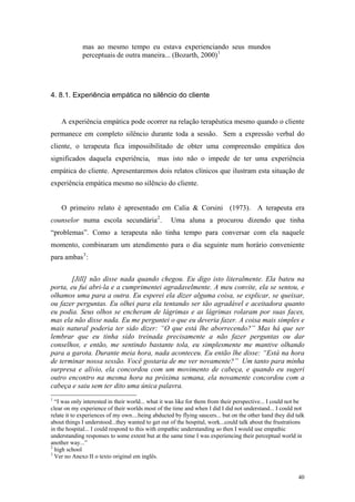mas ao mesmo tempo eu estava experienciando seus mundos
             perceptuais de outra maneira... (Bozarth, 2000) 1




4. 8.1. Experiência empática no silêncio do cliente


    A experiência empática pode ocorrer na relação terapêutica mesmo quando o cliente
permanece em completo silêncio durante toda a sessão. Sem a expressão verbal do
cliente, o terapeuta fica impossibilitado de obter uma compreensão empática dos
significados daquela experiência,            mas isto não o impede de ter uma experiência
empática do cliente. Apresentaremos dois relatos clínicos que ilustram esta situação de
experiência empática mesmo no silêncio do cliente.


    O primeiro relato é apresentado em Calia & Corsini (1973). A terapeuta era
counselor numa escola secundária 2 .               Uma aluna a procurou dizendo que tinha
“problemas”. Como a terapeuta não tinha tempo para conversar com ela naquele
momento, combinaram um atendimento para o dia seguinte num horário conveniente
para ambas 3 :


        [Jill] não disse nada quando chegou. Eu digo isto literalmente. Ela bateu na
porta, eu fui abri-la e a cumprimentei agradavelmente. A meu convite, ela se sentou, e
olhamos uma para a outra. Eu esperei ela dizer alguma coisa, se explicar, se queixar,
ou fazer perguntas. Eu olhei para ela tentando ser tão agradável e aceitadora quanto
eu podia. Seus olhos se encheram de lágrimas e as lágrimas rolaram por suas faces,
mas ela não disse nada. Eu me perguntei o que eu deveria fazer. A coisa mais simples e
mais natural poderia ter sido dizer: “O que está lhe aborrecendo?” Mas há que ser
lembrar que eu tinha sido treinada precisamente a não fazer perguntas ou dar
conselhos, e então, me sentindo bastante tola, eu simplesmente me mantive olhando
para a garota. Durante meia hora, nada aconteceu. Eu então lhe disse: “Está na hora
de terminar nossa sessão. Você gostaria de me ver novamente?” Um tanto para minha
surpresa e alívio, ela concordou com um movimento de cabeça, e quando eu sugeri
outro encontro na mesma hora na próxima semana, ela novamente concordou com a
cabeça e saiu sem ter dito uma única palavra.
1
  “I was only interested in their world... what it was like for them from their perspective... I could not be
clear on my experience of their worlds most of the time and when I did I did not understand... I could not
relate it to experiences of my own....being abducted by flying saucers... but on the other hand they did talk
about things I understood...they wanted to get out of the hospital, work...could talk about the frustrations
in the hospital... I could respond to this with empathic understanding so then I would use empathic
understanding responses to some extent but at the same time I was experiencing their perceptual world in
another way...”
2
  high school
3
  Ver no Anexo II o texto original em inglês.


                                                                                                          40
 