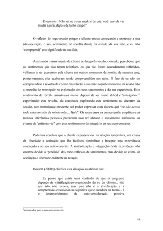 Terapeuta: Não sei se o seu medo é de que: será que ela vai
            mudar agora, depois de tanto tempo?



        O reflexo foi equivocado porque a cliente estava começando a expressar a sua
não-aceitação, o seu sentimento de revolta diante da atitude da sua mãe, e eu não
‘compreendi’ este significado na sua fala.


        Analisando o movimento da cliente ao longo da sessão, contudo, percebe-se que
os sentimentos que não foram refletidos, ou que não foram acuradamente refletidos,
voltaram a ser expressos pela cliente em outros momentos da sessão, de maneira que,
posteriormente, eles acabaram sendo compreendidos por mim. O fato de eu não ter
compreendido a revolta da cliente em relação a sua mãe naquele momento da sessão não
a impediu de prosseguir na exploração dos seus sentimentos e da sua experiência. Este
sentimento de revolta assustava-a muito. Apesar de ser muito difícil e ‘ameaçador’ 1
experienciar esta revolta, ela continuou explorando este sentimento no decorrer da
sessão, com intensidade crescente, até poder expressar com clareza que “eu não aceito
toda essa omissão da minha mãe.... Hoje”. Os meus erros na compreensão empática e as
minhas inferências pessoais pareceram não ter afetado o movimento autônomo da
cliente de ‘enfrentar-se’ com este sentimento e de integrá-lo ao seu auto-conceito.


        Podemos concluir que a cliente experienciou, na relação terapêutica, um clima
de liberdade e aceitação que lhe facilitou simbolizar e integrar esta experiência
ameaçadora ao seu auto-conceito. A simbolização e integração desta experiência não
ocorreu devido à ‘precisão’ dos meus reflexos de sentimentos, mas devido ao clima de
aceitação e liberdade existente na relação.


        Bozarth (2000c) clarifica esta situação ao afirmar que:

               Eu penso que existe uma confusão de que o progresso
            depende da clarificação/re-organização do eu do cliente... não
            que isto não ocorra, mas que não é a clarificação e a
            compreensão emocional ou cognitiva que é curadora na teoria... é
            o    desenvolvimento      da     auto-consideração     positiva



1
 ameaçador para o seu auto-conceito


                                                                                      43
 