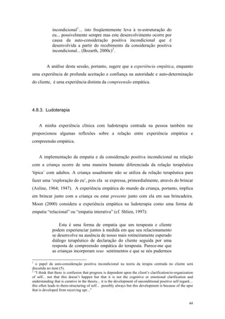 incondicional 1 ... isto freqüentemente leva à re-estruturação do
             eu... possivelmente sempre mas este desenvolvimento ocorre por
             causa da auto-consideração positiva incondicional que é
             desenvolvida a partir do recebimento da consideração positiva
             incondicional... (Bozarth, 2000c) 2 .


          A análise desta sessão, portanto, sugere que a experiência empática, enquanto
uma experiência de profunda aceitação e confiança na autoridade e auto-determinação
do cliente, é uma experiência distinta da compreensão empática.




4.8.3. Ludoterapia


    A minha experiência clínica com ludoterapia centrada na pessoa também me
proporcionou algumas reflexões sobre a relação entre experiência empática e
compreensão empática.


    A implementação da empatia e da consideração positiva incondicional na relação
com a criança ocorre de uma maneira bastante diferenciada da relação terapêutica
'típica’ com adultos. A criança usualmente não se utiliza da relação terapêutica para
fazer uma ‘exploração do eu’, pois ela se expressa, primordialmente, através do brincar
(Axline, 1964; 1947). A experiência empática do mundo da criança, portanto, implica
em brincar junto com a criança ou estar presente junto com ela em sua brincadeira.
Moon (2000) considera a experiência empática na ludoterapia como uma forma de
empatia “relacional” ou “empatia interativa” (cf. Shlien, 1997):

                 Esta é uma forma de empatia que um terapeuta e cliente
             podem experienciar juntos à medida em que seu relacionamento
             se desenvolve na ausência de nosso mais rotineiramente esperado
             diálogo terapêutico de declaração do cliente seguida por uma
             resposta de compreensão empática do terapeuta. Parece-me que
             as crianças incorporam seus sentimentos e que se nós pudermos

1
  o papel da auto-consideração positiva incondicional na teoria da terapia centrada no cliente será
discutida no item (5).
2
  “I think that there is confusion that progress is dependent upon the client’s clarification/re-organization
of self... not that this doesn’t happen but that it is not the cognitive or emotional clarification and
understanding that is curative in the theory... it is the development of unconditional positive self regard....
this often leads to there-structuring of self... possibly always but this development is because of the upsr
that is developed from receiving upr...”


                                                                                                            44
 