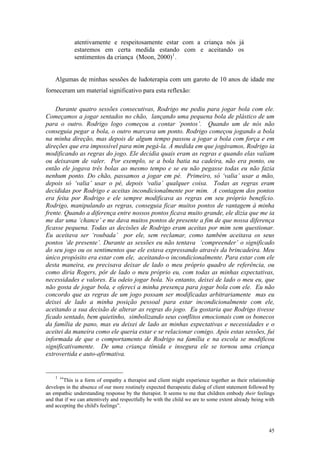 atentivamente e respeitosamente estar com a criança nós já
             estaremos em certa medida estando com e aceitando os
             sentimentos da criança (Moon, 2000) 1 .


    Algumas de minhas sessões de ludoterapia com um garoto de 10 anos de idade me
forneceram um material significativo para esta reflexão:

    Durante quatro sessões consecutivas, Rodrigo me pediu para jogar bola com ele.
Começamos a jogar sentados no chão, lançando uma pequena bola de plástico de um
para o outro. Rodrigo logo começou a contar ‘pontos’. Quando um de nós não
conseguia pegar a bola, o outro marcava um ponto. Rodrigo começou jogando a bola
na minha direção, mas depois de algum tempo passou a jogar a bola com força e em
direções que era impossível para mim pegá-la. À medida em que jogávamos, Rodrigo ia
modificando as regras do jogo. Ele decidia quais eram as regras e quando elas valiam
ou deixavam de valer. Por exemplo, se a bola batia na cadeira, não era ponto, ou
então ele jogava três bolas ao mesmo tempo e se eu não pegasse todas eu não fazia
nenhum ponto. Do chão, passamos a jogar em pé. Primeiro, só ‘valia’ usar a mão,
depois só ‘valia’ usar o pé, depois ‘valia’ qualquer coisa. Todas as regras eram
decididas por Rodrigo e aceitas incondicionalmente por mim. A contagem dos pontos
era feita por Rodrigo e ele sempre modificava as regras em seu próprio benefício.
Rodrigo, manipulando as regras, conseguia ficar muitos pontos de vantagem à minha
frente. Quando a diferença entre nossos pontos ficava muito grande, ele dizia que me ia
me dar uma ‘chance’ e me dava muitos pontos de presente a fim de que nossa diferença
ficasse pequena. Todas as decisões de Rodrigo eram aceitas por mim sem questionar.
Eu aceitava ser ‘roubada’ por ele, sem reclamar, como também aceitava os seus
pontos ‘de presente’. Durante as sessões eu não tentava ‘compreender’ o significado
do seu jogo ou os sentimentos que ele estava expressando através da brincadeira. Meu
único propósito era estar com ele, aceitando-o incondicionalmente. Para estar com ele
desta maneira, eu precisava deixar de lado o meu próprio quadro de referência, ou
como diria Rogers, pôr de lado o meu próprio eu, com todas as minhas expectativas,
necessidades e valores. Eu odeio jogar bola. No entanto, deixei de lado o meu eu, que
não gosta de jogar bola, e ofereci a minha presença para jogar bola com ele. Eu não
concordo que as regras de um jogo possam ser modificadas arbitrariamente mas eu
deixei de lado a minha posição pessoal para estar incondicionalmente com ele,
aceitando a sua decisão de alterar as regras do jogo. Eu gostaria que Rodrigo tivesse
ficado sentado, bem quietinho, simbolizando seus conflitos emocionais com os bonecos
da família de pano, mas eu deixei de lado as minhas expectativas e necessidades e o
aceitei da maneira como ele queria estar e se relacionar comigo. Após estas sessões, fui
informada de que o comportamento de Rodrigo na família e na escola se modificou
significativamente. De uma criança tímida e insegura ele se tornou uma criança
extrovertida e auto-afirmativa.


    1
      “This is a form of empathy a therapist and client might experience together as their relationship
develops in the absence of our more routinely expected therapeutic dialog of client statement followed by
an empathic understanding response by the therapist. It seems to me that children embody their feelings
and that if we can attentively and respectfully be with the child we are to some extent already being with
and accepting the child's feelings”.



                                                                                                       45
 