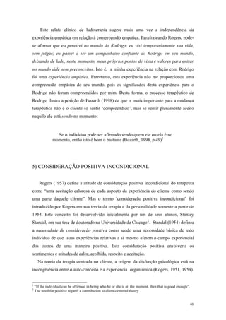 Este relato clínico de ludoterapia sugere mais uma vez a independência da
experiência empática em relação à compreensão empática. Parafraseando Rogers, pode-
se afirmar que eu penetrei no mundo do Rodrigo; eu vivi temporariamente sua vida,
sem julgar; eu passei a ser um companheiro confiante do Rodrigo em seu mundo,
deixando de lado, neste momento, meus próprios pontos de vista e valores para entrar
no mundo dele sem preconceitos. Isto é, a minha experiência na relação com Rodrigo
foi uma experiência empática. Entretanto, esta experiência não me proporcionou uma
compreensão empática do seu mundo, pois os significados desta experiência para o
Rodrigo não foram compreendidos por mim. Desta forma, o processo terapêutico de
Rodrigo ilustra a posição de Bozarth (1998) de que o mais importante para a mudança
terapêutica não é o cliente se sentir ‘compreendido’, mas se sentir plenamente aceito
naquilo ele está sendo no momento:



                 Se o indivíduo pode ser afirmado sendo quem ele ou ela é no
               momento, então isto é bom o bastante (Bozarth, 1998, p.49) 1




5) CONSIDERAÇÃO POSITIVA INCONDICIONAL


       Rogers (1957) define a atitude de consideração positiva incondicional do terapeuta
como “uma aceitação calorosa de cada aspecto da experiência do cliente como sendo
uma parte daquele cliente”. Mas o termo ‘consideração positiva incondicional’ foi
introduzido por Rogers em sua teoria da terapia e da personalidade somente a partir de
1954. Este conceito foi desenvolvido inicialmente por um de seus alunos, Stanley
Standal, em sua tese de doutorado na Universidade de Chicago 2 . Standal (1954) definiu
a necessidade de consideração positiva como sendo uma necessidade básica de todo
indivíduo de que suas experiências relativas a si mesmo afetem o campo experiencial
dos outros de uma maneira positiva. Esta consideração positiva envolveria os
sentimentos e atitudes de calor, acolhida, respeito e aceitação.
      Na teoria da terapia centrada no cliente, a origem da disfunção psicológica está na
incongruência entre o auto-conceito e a experiência organísmica (Rogers, 1951, 1959).


1
    “If the individual can be affirmed in being who he or she is at the moment, then that is good enough”.
2
    The need for positive regard: a contribution to client-centered theory


                                                                                                             46
 
