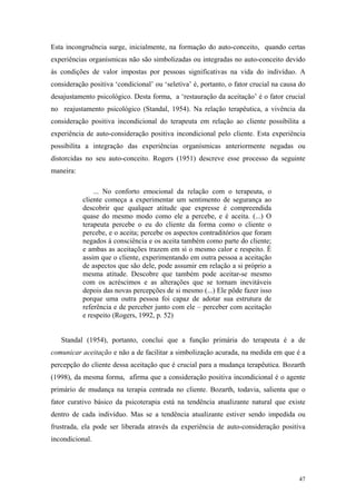 Esta incongruência surge, inicialmente, na formação do auto-conceito, quando certas
experiências organísmicas não são simbolizadas ou integradas no auto-conceito devido
às condições de valor impostas por pessoas significativas na vida do indivíduo. A
consideração positiva ‘condicional’ ou ‘seletiva’ é, portanto, o fator crucial na causa do
desajustamento psicológico. Desta forma, a ‘restauração da aceitação’ é o fator crucial
no reajustamento psicológico (Standal, 1954). Na relação terapêutica, a vivência da
consideração positiva incondicional do terapeuta em relação ao cliente possibilita a
experiência de auto-consideração positiva incondicional pelo cliente. Esta experiência
possibilita a integração das experiências organísmicas anteriormente negadas ou
distorcidas no seu auto-conceito. Rogers (1951) descreve esse processo da seguinte
maneira:

               ... No conforto emocional da relação com o terapeuta, o
           cliente começa a experimentar um sentimento de segurança ao
           descobrir que qualquer atitude que expresse é compreendida
           quase do mesmo modo como ele a percebe, e é aceita. (...) O
           terapeuta percebe o eu do cliente da forma como o cliente o
           percebe, e o aceita; percebe os aspectos contraditórios que foram
           negados à consciência e os aceita também como parte do cliente;
           e ambas as aceitações trazem em si o mesmo calor e respeito. É
           assim que o cliente, experimentando em outra pessoa a aceitação
           de aspectos que são dele, pode assumir em relação a si próprio a
           mesma atitude. Descobre que também pode aceitar-se mesmo
           com os acréscimos e as alterações que se tornam inevitáveis
           depois das novas percepções de si mesmo (...) Ele pôde fazer isso
           porque uma outra pessoa foi capaz de adotar sua estrutura de
           referência e de perceber junto com ele – perceber com aceitação
           e respeito (Rogers, 1992, p. 52)


   Standal (1954), portanto, conclui que a função primária do terapeuta é a de
comunicar aceitação e não a de facilitar a simbolização acurada, na medida em que é a
percepção do cliente dessa aceitação que é crucial para a mudança terapêutica. Bozarth
(1998), da mesma forma, afirma que a consideração positiva incondicional é o agente
primário de mudança na terapia centrada no cliente. Bozarth, todavia, salienta que o
fator curativo básico da psicoterapia está na tendência atualizante natural que existe
dentro de cada indivíduo. Mas se a tendência atualizante estiver sendo impedida ou
frustrada, ela pode ser liberada através da experiência de auto-consideração positiva
incondicional.




                                                                                       47
 
