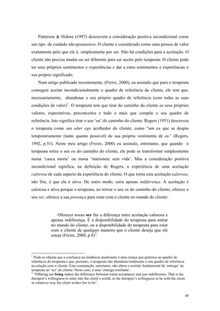 Patterson & Hidore (1997) descrevem a consideração positiva incondicional como
um tipo de cuidado não-possessivo. O cliente é considerado como uma pessoa de valor
exatamente pelo que ele é, simplesmente por ser. Não há condições para a aceitação. O
cliente não precisa mudar ou ser diferente para ser aceito pelo terapeuta. O cliente pode
ter seus próprios sentimentos e experiências e dar a estes sentimentos e experiências o
seu próprio significado.
    Num artigo publicado recentemente, (Freire, 2000), eu assinalo que para o terapeuta
conseguir aceitar incondicionalmente o quadro de referência do cliente, ele tem que,
necessariamente, abandonar o seu próprio quadro de referência (com todas as suas
condições de valor) 1 . O terapeuta tem que tirar do caminho do cliente os seus próprios
valores, expectativas, preconceitos e tudo o mais que compõe o seu quadro de
referência. Isto significa tirar o seu ‘eu’ do caminho do cliente. Rogers (1951) descreveu
o terapeuta como um alter ego acolhedor do cliente, como “um eu que se despiu
temporariamente (tanto quanto possível) de sua própria vestimenta de eu” (Rogers,
1992, p.51). Neste meu artigo (Freire, 2000) eu assinalo, entretanto, que quando o
terapeuta retira o seu eu do caminho do cliente, ele pode se transformar simplesmente
numa ‘casca morta’ ou numa ‘marionete sem vida’. Mas a consideração positiva
incondicional significa, na definição de Rogers, a experiência de uma aceitação
calorosa de cada aspecto da experiência do cliente. O que torna esta aceitação calorosa,
não fria, é que ela é ativa. De outro modo, seria apenas indiferença. A aceitação é
calorosa e ativa porque o terapeuta, ao retirar o seu eu do caminho do cliente, oferece o
seu ser, oferece a sua presença para estar com o cliente no mundo do cliente:



                  Oferecer nosso ser faz a diferença entre aceitação calorosa e
              apenas indiferença. É a disponibilidade do terapeuta para entrar
              no mundo do cliente, ou a disponibilidade do terapeuta para estar
              com o cliente de qualquer maneira que o cliente deseja que ele
              esteja (Freire, 2000, p.8) 2 .



1
  Pode-se objetar que a confiança na tendência atualizante é uma crença que pertence ao quadro de
referência do terapeuta e que, portanto, o terapeuta não abandona totalmente o seu quadro de referência
na relação com o cliente. Esta constatação, entretanto, não altera o sentido fundamental de ‘entrega’ do
terapeuta ao ‘ser’ do cliente. Neste caso, é uma ‘entrega confiante’.
2
  “Offering our being makes the difference between warm acceptance and just indifference. That is the
therapist’s willingness to enter into the client’s world, or the therapist’s willingness to be with the client
in whatever way the client wishes her to be”.


                                                                                                             48
 