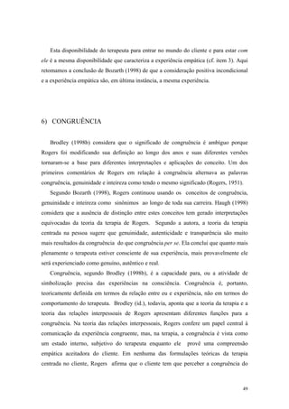 Esta disponibilidade do terapeuta para entrar no mundo do cliente e para estar com
ele é a mesma disponibilidade que caracteriza a experiência empática (cf. item 3). Aqui
retomamos a conclusão de Bozarth (1998) de que a consideração positiva incondicional
e a experiência empática são, em última instância, a mesma experiência.




6) CONGRUÊNCIA


   Brodley (1998b) considera que o significado de congruência é ambíguo porque
Rogers foi modificando sua definição ao longo dos anos e suas diferentes versões
tornaram-se a base para diferentes interpretações e aplicações do conceito. Um dos
primeiros comentários de Rogers em relação à congruência alternava as palavras
congruência, genuinidade e inteireza como tendo o mesmo significado (Rogers, 1951).
   Segundo Bozarth (1998), Rogers continuou usando os conceitos de congruência,
genuinidade e inteireza como sinônimos ao longo de toda sua carreira. Haugh (1998)
considera que a ausência de distinção entre estes conceitos tem gerado interpretações
equivocadas da teoria da terapia de Rogers. Segundo a autora, a teoria da terapia
centrada na pessoa sugere que genuinidade, autenticidade e transparência são muito
mais resultados da congruência do que congruência per se. Ela conclui que quanto mais
plenamente o terapeuta estiver consciente de sua experiência, mais provavelmente ele
será experienciado como genuíno, autêntico e real.
   Congruência, segundo Brodley (1998b), é a capacidade para, ou a atividade de
simbolização precisa das experiências na consciência. Congruência é, portanto,
teoricamente definida em termos da relação entre eu e experiência, não em termos do
comportamento do terapeuta. Brodley (id.), todavia, aponta que a teoria da terapia e a
teoria das relações interpessoais de Rogers apresentam diferentes funções para a
congruência. Na teoria das relações interpessoais, Rogers confere um papel central à
comunicação da experiência congruente, mas, na terapia, a congruência é vista como
um estado interno, subjetivo do terapeuta enquanto ele       provê uma compreensão
empática aceitadora do cliente. Em nenhuma das formulações teóricas da terapia
centrada no cliente, Rogers afirma que o cliente tem que perceber a congruência do



                                                                                    49
 