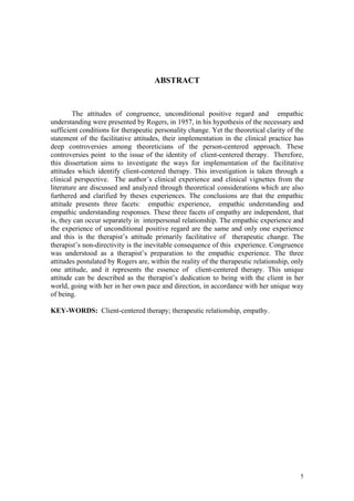 ABSTRACT


        The attitudes of congruence, unconditional positive regard and empathic
understanding were presented by Rogers, in 1957, in his hypothesis of the necessary and
sufficient conditions for therapeutic personality change. Yet the theoretical clarity of the
statement of the facilitative attitudes, their implementation in the clinical practice has
deep controversies among theoreticians of the person-centered approach. These
controversies point to the issue of the identity of client-centered therapy. Therefore,
this dissertation aims to investigate the ways for implementation of the facilitative
attitudes which identify client-centered therapy. This investigation is taken through a
clinical perspective. The author’s clinical experience and clinical vignettes from the
literature are discussed and analyzed through theoretical considerations which are also
furthered and clarified by theses experiences. The conclusions are that the empathic
attitude presents three facets: empathic experience, empathic understanding and
empathic understanding responses. These three facets of empathy are independent, that
is, they can occur separately in interpersonal relationship. The empathic experience and
the experience of unconditional positive regard are the same and only one experience
and this is the therapist’s attitude primarily facilitative of therapeutic change. The
therapist’s non-directivity is the inevitable consequence of this experience. Congruence
was understood as a therapist’s preparation to the empathic experience. The three
attitudes postulated by Rogers are, within the reality of the therapeutic relationship, only
one attitude, and it represents the essence of client-centered therapy. This unique
attitude can be described as the therapist’s dedication to being with the client in her
world, going with her in her own pace and direction, in accordance with her unique way
of being.

KEY-WORDS: Client-centered therapy; therapeutic relationship, empathy.




                                                                                          5
 