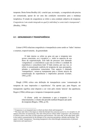 terapeuta. Desta forma Brodley (id.) conclui que, na terapia, a congruência não precisa
ser comunicada, apesar de ser uma das condições necessárias para a mudança
terapêutica. O estado de congruência se refere a uma condição subjetiva do terapeuta:
Congruência é um estado integrado no qual [o indivíduo] se sente total e transparente 1 .
(Brodley, 1998c).




6.1. GENUINIDADE E TRANSPARÊNCIA




    Lietaer (1993) relaciona congruência e transparência como sendo os ‘lados’ internos
e externos, respectivamente, da genuinidade:

                 O lado interno se refere ao grau em que o terapeuta tem
             acesso consciente, ou é receptivo, a todos os aspectos de seu
             fluxo de experienciação. Este lado do processo será chamado
             ‘congruência’; a consistência a que esta se refere é a unidade da
             experiência e consciência total. O lado externo, por sua vez, se
             refere à comunicação explícita do terapeuta de suas percepções,
             atitudes e sentimentos conscientes. Este aspecto é chamado
             ‘transparência’: tornar-se transparente para o cliente através da
             comunicação de experiências e impressões pessoais (Lietaer,
             1993, p.18) 2 .


    Haugh (1998) critica esta definição de transparência como ‘comunicação do
terapeuta de suas impressões e experiências’. Ela aponta que, para Rogers, ser
transparente significa estar disposto a ser visto pelo cliente 'através’ das aparências.
Rogers (1986c) afirma que o terapeuta é transparente quando:

                 O cliente pode ver claramente o que o terapeuta é no
             relacionamento; o cliente não percebe nenhum bloqueio por parte
             do terapeuta (Rogers, 1986c, p.18).


1
  “Congruence is an integrated state in which one feels whole and transparent”.
2
  “The inner side refers to the degree to which the therapist has conscious access to, or is receptive to, all
aspects of his flow of experiencing. This side of the process will be called ‘congruence’; the consistency
to which it refers is the unity of total experience and awareness. The outer side, on the other hand, refers
to the explicit communication by the therapist of his conscious perceptions, attitudes and feelings. This
aspect is called ‘transparency’: becoming transparent to the client through communication of personal
impressions and experiences.”


                                                                                                             50
 