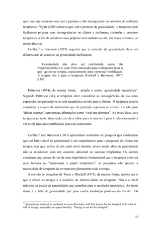 quer que seja expresso seja real e genuíno e não incongruente no contexto do ambiente
terapêutico. Wyatt (2000) observa que, sob o pretexto da genuinidade, o terapeuta pode
facilmente projetar suas incongruências no cliente e sutilmente controlar o processo
terapêutico a fim de satisfazer suas próprias necessidades ou até, em casos extremos, se
tornar abusivo.
    Carkhuff e Berenson (1967) sugerem que o conceito de genuinidade deva ser
diferenciado do conceito de genuinidade facilitadora:

                 Genuinidade não deve ser confundida, como tão
             freqüentemente o é, com livre concessão para o terapeuta fazer o
             que quiser na terapia, especialmente para expressar hostilidade.
             A terapia não é para o terapeuta (Carhuff e Berenson, 1967,
             p.86) 1 .


    Patterson (1974), da mesma forma,                propõe o termo ‘genuinidade terapêutica’.
Segundo Patterson (id.), o terapeuta deve considerar as conseqüências da sua auto-
expressão, perguntando-se se será terapêutica ou não para o cliente. O terapeuta precisa
considerar a origem do sentimento que ele pretende expressar ao cliente. Ele não pode
‘deixar escapar’, sem pensar, afirmações como “você me aborrece”. Ao invés disso, se o
terapeuta se sente aborrecido, ele deve olhar para si mesmo e para o relacionamento e
ver se ele não está contribuindo para este sentimento.


    Carkhuff and Berenson (1967) apresentam resultados de pesquisa que evidenciam
que um baixo nível de genuinidade é um impedimento para o progresso do cliente em
terapia, mas que, acima de um certo nível mínimo, níveis muito altos de genuinidade
não se relacionam com um aumento adicional no sucesso terapêutico. Os autores
concluem que, apesar de ser de uma importância fundamental que o terapeuta evite ser
uma fachada ou “representar o papel terapêutico”, as pesquisas não apoiam a
necessidade do terapeuta de se expressar plenamente todo o tempo.
    A revisão de pesquisas de Truax e Mitchell (1971), da mesma forma, aponta que o
que é eficaz na terapia é a ausência de defensividade do terapeuta. Não é o nível
máximo da escala de genuinidade que contribui para o resultado terapêutico. Ao invés
disso, é a falta de genuinidade que pesa contra mudanças positivas no cliente. Os


1
 “genuineness must not be confused, as is so often done, with free license for the therapist to do what he
will in therapy, especially to express hostility. Therapy is not for the therapist”.


                                                                                                        52
 