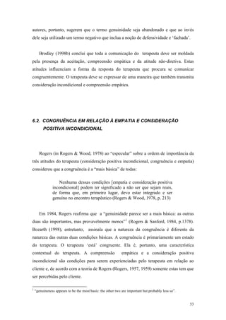 autores, portanto, sugerem que o termo genuinidade seja abandonado e que ao invés
dele seja utilizado um termo negativo que inclua a noção de defensividade e ‘fachada’.


       Brodley (1998b) conclui que toda a comunicação do terapeuta deve ser moldada
pela presença da aceitação, compreensão empática e da atitude não-diretiva. Estas
atitudes influenciam a forma da resposta do terapeuta que procura se comunicar
congruentemente. O terapeuta deve se expressar de uma maneira que também transmita
consideração incondicional e compreensão empática.




6.2. CONGRUÊNCIA EM RELAÇÃO À EMPATIA E CONSIDERAÇÃO
         POSITIVA INCONDICIONAL




       Rogers (in Rogers & Wood, 1978) ao “especular” sobre a ordem de importância da
três atitudes do terapeuta (consideração positiva incondicional, congruência e empatia)
considerou que a congruência é a “mais básica” de todas:

                  Nenhuma dessas condições [empatia e consideração positiva
               incondicional] podem ter significado a não ser que sejam reais,
               de forma que, em primeiro lugar, devo estar integrado e ser
               genuíno no encontro terapêutico (Rogers & Wood, 1978, p. 213)


       Em 1984, Rogers reafirma que a “genuinidade parece ser a mais básica: as outras
duas são importantes, mas provavelmente menos” 1 (Rogers & Sanford, 1984, p.1378).
Bozarth (1998), entretanto, assinala que a natureza da congruência é diferente da
natureza das outras duas condições básicas. A congruência é primariamente um estado
do terapeuta. O terapeuta ‘está’ congruente. Ela é, portanto, uma característica
contextual do terapeuta. A compreensão                       empática e a consideração positiva
incondicional são condições para serem experienciadas pelo terapeuta em relação ao
cliente e, de acordo com a teoria de Rogers (Rogers, 1957, 1959) somente estas tem que
ser percebidas pelo cliente.

1
    “genuineness appears to be the most basic: the other two are important but probably less so”.


                                                                                                    53
 