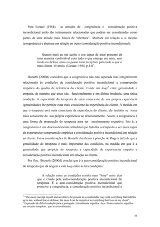 Para Lietaer (1984),          as atitudes de        congruência e         consideração positiva
incondicional estão tão intimamente relacionadas que podem ser consideradas como
partes de uma atitude mais básica de “abertura”. Abertura em relação a si mesmo
(congruência) e abertura em relação ao outro (consideração positiva incondicional):


               Quanto mais eu me aceito e sou capaz de estar presente de
             uma maneira confortável com tudo o que emerge em mim, sem
             medo ou defesa, mais eu posso estar receptivo para tudo o que o
             meu cliente vivencia (Lietaer, 1984, p.44) 1 .


    Bozarth (2000d) considera que a congruência não está separada mas integralmente
relacionada às condições de consideração positiva incondicional e compreensão
empática do quadro de referência do cliente. Existe um loop 2 entre genuinidade e
empatia, de maneira que estas são, funcionalmente e em última instância, uma única
condição. A capacidade do terapeuta de estar consciente de sua própria experiência
(genuinidade) lhe permite estar mais consciente da experiência do cliente. À medida em
que o terapeuta está mais consciente da experiência do cliente, ele também se torna
mais consciente da sua própria experiência no relacionamento. Assim, a congruência é
uma forma de preparação do terapeuta para ser maximamente receptivo. Isto é, a
congruência é um desenvolvimento atitudinal que habilita o terapeuta a ser mais capaz
de experienciar compreensão empática e consideração positiva incondicional em relação
ao cliente. Estas considerações de Bozarth clarificam a posição de Rogers (id.) de que a
genuinidade do terapeuta é mais importante das condições, na medida em que é a
genuinidade que propicia ao terapeuta a capacidade de experienciar empatia e
consideração positiva incondicional em relação ao cliente.
    Por fim, Bozarth (2000d) conclui que é a auto-consideração positiva incondicional
do terapeuta que dá origem a este loop entre as três condições:

                 A relação entre as condições resulta num “loop” entre elas
             que é criado pela auto-consideração positiva incondicional do
             terapeuta. É a auto-consideração positiva incondicional que
             promove a congruência, a consideração positiva incondicional e

1
  “The more I accept myself and am able to be present in a comfortable way with everything that bubbles
up in me, without fear or defense, the more I can be receptive to everything that lives in my client”.
2
  Expressão de difícil tradução para o português. Literalmente significa laço. Neste contexto, significa
um circuito completo, que se retro-alimenta.


                                                                                                      54
 
