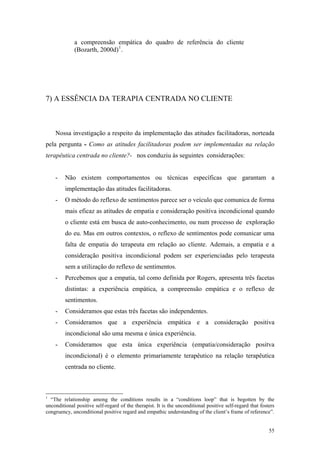 a compreensão empática do quadro de referência do cliente
             (Bozarth, 2000d) 1 .




7) A ESSÊNCIA DA TERAPIA CENTRADA NO CLIENTE



    Nossa investigação a respeito da implementação das atitudes facilitadoras, norteada
pela pergunta - Como as atitudes facilitadoras podem ser implementadas na relação
terapêutica centrada no cliente?- nos conduziu às seguintes considerações:


    -    Não existem comportamentos ou técnicas específicas que garantam a
         implementação das atitudes facilitadoras.
    -    O método do reflexo de sentimentos parece ser o veículo que comunica de forma
         mais eficaz as atitudes de empatia e consideração positiva incondicional quando
         o cliente está em busca de auto-conhecimento, ou num processo de exploração
         do eu. Mas em outros contextos, o reflexo de sentimentos pode comunicar uma
         falta de empatia do terapeuta em relação ao cliente. Ademais, a empatia e a
         consideração positiva incondicional podem ser experienciadas pelo terapeuta
         sem a utilização do reflexo de sentimentos.
    -    Percebemos que a empatia, tal como definida por Rogers, apresenta três facetas
         distintas: a experiência empática, a compreensão empática e o reflexo de
         sentimentos.
    -    Consideramos que estas três facetas são independentes.
    -    Consideramos que a experiência empática e a consideração positiva
         incondicional são uma mesma e única experiência.
    -    Consideramos que esta única experiência (empatia/consideração positva
         incondicional) é o elemento primariamente terapêutico na relação terapêutica
         centrada no cliente.



1
  “The relationship among the conditions results in a “conditions loop” that is begotten by the
unconditional positive self-regard of the therapist. It is the unconditional positive self-regard that fosters
congruency, unconditional positive regard and empathic understanding of the client’s frame of reference”.


                                                                                                           55
 