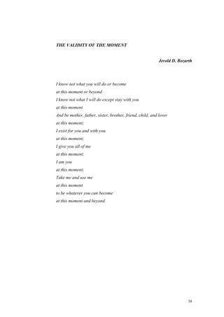 THE VALIDITY OF THE MOMENT


                                                           Jerold D. Bozarth




I know not what you will do or become
at this moment or beyond
I know not what I will do except stay with you
at this moment
And be mother, father, sister, brother, friend, child, and lover
at this moment;
I exist for you and with you
at this moment;
I give you all of me
at this moment;
I am you
at this moment;
Take me and use me
at this moment
to be whatever you can become
at this moment and beyond.




                                                                          58
 
