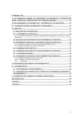INTRODUÇÃO................................................................................................................ 7
1) AS PESQUISAS SOBRE AS CONDIÇÕES NECESSÁRIAS E SUFICIENTES
PARA A MUDANÇA TERAPÊUTICA DA PERSONALIDADE:.............................. 10
2) UMA PREMISSA FUNDAMENTAL: A TENDÊNCIA ATUALIZANTE:........... 12
3) “ NENHUMA OUTRA CONDIÇÃO É NECESSÁRIA”:....................................... 13
4) EMPATIA.................................................................................................................. 15
   4.1. REFLEXO DE SENTIMENTOS .................................................................................. 17
   4.2. A EXPERIÊNCIA EMPÁTICA................................................................................... 24
      4.2.1. A experiência empática e a aceitação incondicional do terapeuta são, em essência, a mesma
      experiência: ........................................................................................................................................25
   4.3. REFLEXO DE SENTIMENTOS SEM EXPERIÊNCIA EMPÁTICA..................... 26
   4.4. EXPERIÊNCIA EMPÁTICA SEM REFLEXO DE SENTIMENTOS..................... 28
      4.4.1. Experiência empática na busca por uma melhor qualidade de vida..........................................29
      4.4.2. Experiência empática no silêncio do terapeuta........................................................................31
   4.5. COMPREENSÃO EMPÁTICA ................................................................................... 32
   4.6. COMPREENSÃO EMPÁTICA SEM EXPERIÊNCIA EMPÁTICA...................... 33
   4.7. A NÃO-DIRETIVIDADE .............................................................................................. 34
   4.8. EXPERIÊNCIA EMPÁTICA SEM COMPREENSÃO EMPÁTICA...................... 38
      4. 8.1. Experiência empática no silêncio do cliente............................................................................40
      4.8.2. As ‘falhas’ na compreensão empática .....................................................................................42
      4.8.3.    Ludoterapia.........................................................................................................................44
5) CONSIDERAÇÃO POSITIVA INCONDICIONAL................................................ 46
6) CONGRUÊNCIA .................................................................................................... 49
   6.1. GENUINIDADE E TRANSPARÊNCIA ..................................................................... 50
   6.2. CONGRUÊNCIA EM RELAÇÃO À EMPATIA E CONSIDERAÇÃO POSITIVA
   INCONDICIONAL ............................................................................................................... 53
7) A ESSÊNCIA DA TERAPIA CENTRADA NO CLIENTE .................................... 55
REFERÊNCIAS ............................................................................................................ 59
ANEXO I........................................................................................................................ 68
ANEXO II ...................................................................................................................... 69




                                                                                                                                                           6
 