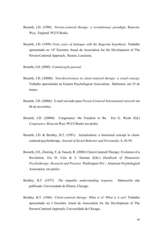 Bozarth, J.D. (1998) Person-centered therapy: a revolutionary paradigm. Ross-on-
    Wye, England: PCCS Books.


Bozarth, J.D. (1999) Forty years of dialogue with the Rogerian hypothesis. Trabalho
    apresentado no 14º Encontro Anual da Association for the Development of The
    Person-Centered Approach, Ruston, Louisiana.


Bozarht, J.D. (2000) Comunicação pessoal.


Bozarth, J.D. (2000b) Non-directiveness in client-centered therapy: a vexed concept.
    Trabalho apresentado na Eastern Psychological Association, Baltimore, em 25 de
    março.


Bozarth, J.D. (2000c) E-mail enviado para Person-Centered International network em
    06 de novembro.


Bozarth, J.D. (2000d)     Congruence: the Freedom to Be.        Em G. Wyatt (Ed.)
    Congruence. Ross-on-Wye: PCCS Books (no prelo)


Bozarth, J.D. & Brodley, B.T. (1991). Actualization: a functional concept in client-
    centered psychotherapy. Journal of Social Behavior and Personality, 6, 45-59.


Bozarth, J.D., Zimring, F, & Tausch, R. (2000) Client-Centered Therapy: Evolution of a
    Revolution. Em D. Cain & J. Seeman (Eds.) Handbook of Humanistic
    Psychotherapy: Research and Practice. Washington D.C.: American Psychological
    Association. (no prelo)


Brodley, B.T. (1977)      The empathic understanding response.        Manuscrito não
    publicado: Universidade de Illinois, Chicago.


Brodley, B.T. (1986) Client-centered therapy: What is it? What is it not? Trabalho
    apresentado no I Encontro Anual da Association for the Development of The
    Person-Centered Approach, Universidade de Chicago.


                                                                                    60
 