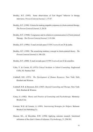 Brodley, B.T. (1993)      Some observations of Carl Rogers’ behavior in therapy
    interviews. Person-Centered Journal, 1, 37-47.


Brodley, B.T. (1998) Criteria for making empathic responses in client-centered therapy.
    The Person-Centered Journal, 5, 20-28


Brodley, B.T. (1998b) Congruence and its relation to communication in Client-centered
    Therapy. The Person-Centered Journal, 5, 83-106.


Brodley, B.T. (1998c) E-mail enviado para CCTPCA network em 28 de junho.


Brodley, B.T. (1999) The actualizing tendency concept in client-centered theory. The
    Person-Centered Journal, 6, 108-120.


Brodley, B.T. (2000) E-mail enviado para CCTPCA network em 22 de setembro.


Calia, V. & Corsini, R. (1973) Critical Incidents in School Counseling. Englewood
    Cliffs, NJ: Prentice Hall.


Carkhuff, R.R. (1971)     The Development of Human Resources. New York: Holt,
    Rinehart and Winston.


Carkhuff, R.R. & Berenson, B.G. (1967) Beyond Counseling and Therapy. New York:
    Holt, Rinehart & Winston.


Corey, G. (1982) Theory and Practice of Counseling and Psychotherapy. Monterey:
    Brooks/Cole.


Cormier, W.H. & Cormier, A. (1991) Interviewing Strategies for Helpers. Belmont:
    Brooks/Cole Publishing Co.


Duncan, B.L., & Moynihan, D.W. (1994) Applying outcome research: Intentional
    utilization of the client’s frame of reference. Psychotherapy, 31, 294-301.


                                                                                    61
 