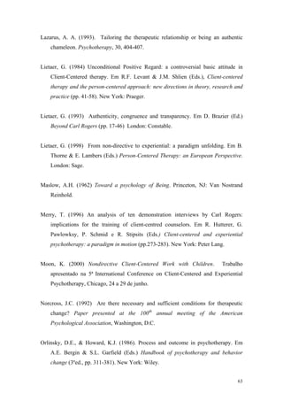Lazarus, A. A. (1993). Tailoring the therapeutic relationship or being an authentic
    chameleon. Psychotherapy, 30, 404-407.


Lietaer, G. (1984) Unconditional Positive Regard: a controversial basic attitude in
    Client-Centered therapy. Em R.F. Levant & J.M. Shlien (Eds.), Client-centered
    therapy and the person-centered approach: new directions in theory, research and
    practice (pp. 41-58). New York: Praeger.


Lietaer, G. (1993) Authenticity, congruence and transparency. Em D. Brazier (Ed.)
    Beyond Carl Rogers (pp. 17-46) London: Constable.


Lietaer, G. (1998) From non-directive to experiential: a paradigm unfolding. Em B.
    Thorne & E. Lambers (Eds.) Person-Centered Therapy: an European Perspective.
    London: Sage.


Maslow, A.H. (1962) Toward a psychology of Being. Princeton, NJ: Van Nostrand
    Reinhold.


Merry, T. (1996) An analysis of ten demonstration interviews by Carl Rogers:
    implications for the training of client-centred counselors. Em R. Hutterer, G.
    Pawlowksy, P. Schmid e R. Stipsits (Eds.) Client-centered and experiential
    psychotherapy: a paradigm in motion (pp.273-283). New York: Peter Lang.


Moon, K. (2000) Nondirective Client-Centered Work with Children.           Trabalho
    apresentado na 5ª International Conference on Client-Centered and Experiential
    Psychotherapy, Chicago, 24 a 29 de junho.


Norcross, J.C. (1992) Are there necessary and sufficient conditions for therapeutic
    change? Paper presented at the 100th annual meeting of the American
    Psychological Association, Washington, D.C.


Orlinsky, D.E., & Howard, K.J. (1986). Process and outcome in psychotherapy. Em
    A.E. Bergin & S.L. Garfield (Eds.) Handbook of psychotherapy and behavior
    change (3ºed., pp. 311-381). New York: Wiley.


                                                                                 63
 