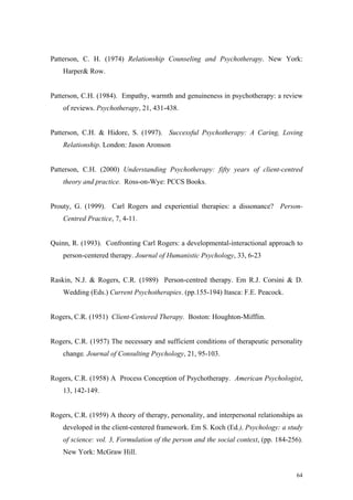 Patterson, C. H. (1974) Relationship Counseling and Psychotherapy. New York:
    Harper& Row.


Patterson, C.H. (1984). Empathy, warmth and genuineness in psychotherapy: a review
    of reviews. Psychotherapy, 21, 431-438.


Patterson, C.H. & Hidore, S. (1997). Successful Psychotherapy: A Caring, Loving
    Relationship. London: Jason Aronson


Patterson, C.H. (2000) Understanding Psychotherapy: fifty years of client-centred
    theory and practice. Ross-on-Wye: PCCS Books.


Prouty, G. (1999). Carl Rogers and experiential therapies: a dissonance? Person-
    Centred Practice, 7, 4-11.


Quinn, R. (1993). Confronting Carl Rogers: a developmental-interactional approach to
    person-centered therapy. Journal of Humanistic Psychology, 33, 6-23


Raskin, N.J. & Rogers, C.R. (1989) Person-centred therapy. Em R.J. Corsini & D.
    Wedding (Eds.) Current Psychotherapies. (pp.155-194) Itasca: F.E. Peacock.


Rogers, C.R. (1951) Client-Centered Therapy. Boston: Houghton-Mifflin.


Rogers, C.R. (1957) The necessary and sufficient conditions of therapeutic personality
    change. Journal of Consulting Psychology, 21, 95-103.


Rogers, C.R. (1958) A Process Conception of Psychotherapy. American Psychologist,
    13, 142-149.


Rogers, C.R. (1959) A theory of therapy, personality, and interpersonal relationships as
    developed in the client-centered framework. Em S. Koch (Ed.), Psychology: a study
    of science: vol. 3, Formulation of the person and the social context, (pp. 184-256).
    New York: McGraw Hill.


                                                                                     64
 