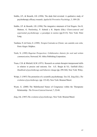 Stubbs, J.P., & Bozarth, J.D. (1994). The dodo bird revisited: A qualitative study of
    psychotherapy efficacy research. Applied & Preventive Psychology, 3, 109-120.


Stubbs, J.P. & Bozarth, J.D. (1996) The integrative statement of Carl Rogers. Em R.
    Hutterer, G. Pawlowksy, P. Schmid e R. Stipsits (Eds.) Client-centered and
    experiential psychotherapy: a paradigm in motion (pp.25-33). New York: Peter
    Lang.


Tambara, N. & Freire, E. (1999) Terapia Centrada no Cliente: um caminho sem volta.
    Porto Alegre: Delphos.


Teich, N. (1992) Rogerian Perspectives: Collaborative rhetoric for oral and written
    communication, Norwood, NJ: Ablex Publishing Corporation.


Truax, C.B. & Mitchell, K.M. (1971) Research on certain therapist interpersonal skills
    in relation to process and outcome. Em      A.E. Bergin & S.L. Garfield (Eds.)
    Handbook of psychotherapy and behavior change (pp. 299-344). New York: Wiley.


Wolpe, J. (1987) The promotion of a scientific psychotherapy. Em J.K. Zeig (Ed.), The
    evolution of psychotherapy. (pp. 133-42). New York: Brunner/Mazel.


Wyatt, G. (2000) The Multifaceted Nature of Congruence within the Therapeutic
    Relationship. The Person-Centered Journal, 7, 52-68.


Zeig, J.K. (1987) The evolution of psychotherapy. New York: Brunner/Mazel.




                                                                                    67
 