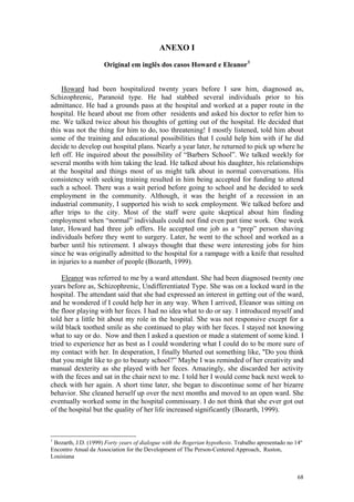 ANEXO I

                     Original em inglês dos casos Howard e Eleanor 1


    Howard had been hospitalized twenty years before I saw him, diagnosed as,
Schizophrenic, Paranoid type. He had stabbed several individuals prior to his
admittance. He had a grounds pass at the hospital and worked at a paper route in the
hospital. He heard about me from other residents and asked his doctor to refer him to
me. We talked twice about his thoughts of getting out of the hospital. He decided that
this was not the thing for him to do, too threatening! I mostly listened, told him about
some of the training and educational possibilities that I could help him with if he did
decide to develop out hospital plans. Nearly a year later, he returned to pick up where he
left off. He inquired about the possibility of “Barbers School”. We talked weekly for
several months with him taking the lead. He talked about his daughter, his relationships
at the hospital and things most of us might talk about in normal conversations. His
consistency with seeking training resulted in him being accepted for funding to attend
such a school. There was a wait period before going to school and he decided to seek
employment in the community. Although, it was the height of a recession in an
industrial community, I supported his wish to seek employment. We talked before and
after trips to the city. Most of the staff were quite skeptical about him finding
employment when “normal” individuals could not find even part time work. One week
later, Howard had three job offers. He accepted one job as a “prep” person shaving
individuals before they went to surgery. Later, he went to the school and worked as a
barber until his retirement. I always thought that these were interesting jobs for him
since he was originally admitted to the hospital for a rampage with a knife that resulted
in injuries to a number of people (Bozarth, 1999).

    Eleanor was referred to me by a ward attendant. She had been diagnosed twenty one
years before as, Schizophrenic, Undifferentiated Type. She was on a locked ward in the
hospital. The attendant said that she had expressed an interest in getting out of the ward,
and he wondered if I could help her in any way. When I arrived, Eleanor was sitting on
the floor playing with her feces. I had no idea what to do or say. I introduced myself and
told her a little bit about my role in the hospital. She was not responsive except for a
wild black toothed smile as she continued to play with her feces. I stayed not knowing
what to say or do. Now and then I asked a question or made a statement of some kind. I
tried to experience her as best as I could wondering what I could do to be more sure of
my contact with her. In desperation, I finally blurted out something like, "Do you think
that you might like to go to beauty school?” Maybe I was reminded of her creativity and
manual dexterity as she played with her feces. Amazingly, she discarded her activity
with the feces and sat in the chair next to me. I told her I would come back next week to
check with her again. A short time later, she began to discontinue some of her bizarre
behavior. She cleaned herself up over the next months and moved to an open ward. She
eventually worked some in the hospital commissary. I do not think that she ever got out
of the hospital but the quality of her life increased significantly (Bozarth, 1999).



1
 Bozarth, J.D. (1999) Forty years of dialogue with the Rogerian hypothesis. Trabalho apresentado no 14º
Encontro Anual da Association for the Development of The Person-Centered Approach, Ruston,
Louisiana


                                                                                                     68
 