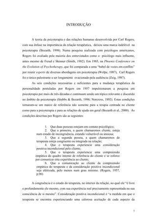 INTRODUÇÃO


       A teoria da psicoterapia e das relações humanas desenvolvida por Carl Rogers,
com sua ênfase na importância da relação terapêutica, deixou uma marca indelével na
psicoterapia (Bozarth, 1998). Numa pesquisa realizada com psicólogos americanos,
Rogers foi avaliado pela maioria dos entrevistados como o psicólogo mais influente,
antes mesmo de Freud e Skinner (Smith, 1982). Em 1985, na Phoenix Conference on
the Evolution of Psychotherapy, que foi comparada a uma “babel de vozes em conflito”
por reunir experts de diversas abordagens em psicoterapia (Wolpe, 1987), Carl Rogers
foi o único palestrante a ser longamente ovacionado pela audiência (Zeig, 1987).
       As seis condições necessárias e suficientes para a mudança terapêutica da
personalidade postuladas por Rogers em 1957 impulsionaram a pesquisa em
psicoterapia por mais de três décadas e continuam sendo um tópico relevante e discutido
no âmbito da psicoterapia (Stubbs & Bozarth, 1996; Norcross, 1992). Estas condições
tornaram-se um marco de referência não somente para a terapia centrada no cliente
como para a psicoterapia e para as relações de ajuda em geral (Bozarth et al., 2000). As
condições descritas por Rogers são as seguintes:


                  1. Que duas pessoas estejam em contato psicológico;
                  2. Que a primeira, a quem chamaremos cliente, esteja
           num estado de incongruência, estando vulnerável ou ansiosa;
                  3. Que a segunda pessoa, a quem chamaremos de
           terapeuta esteja congruente ou integrada na relação;
                  4. Que o terapeuta experiencie uma consideração
           positiva incondicional pelo cliente;
                  5. Que o terapeuta experiencie uma compreensão
          empática do quadro interno de referência do cliente e se esforce
          por comunicar esta experiência ao cliente;
                  6. Que a comunicação ao cliente da compreensão
           empática do terapeuta e da consideração positiva incondicional
           seja efetivada, pelo menos num grau mínimo. (Rogers, 1957,
           p.96)

       A congruência é o estado do terapeuta, no interior da relação, no qual ele “é livre
e profundamente ele mesmo, com sua experiência real precisamente representada na sua
consciência de si mesmo”. Consideração positiva incondicional é “a medida em que o
terapeuta se encontra experienciando uma calorosa aceitação de cada aspecto da


                                                                                        7
 