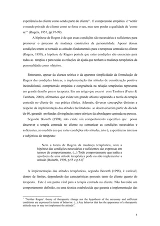 experiência do cliente como sendo parte do cliente”. E compreensão empática é “sentir
o mundo privado do cliente como se fosse o seu, mas sem perder a qualidade de ‘como
se’” (Rogers, 1957, pp.97-99).
        A hipótese de Rogers é de que essas condições são necessárias e suficientes para
promover o processo de mudança construtiva da personalidade. Apesar dessas
condições terem se tornado as atitudes fundamentais para o terapeuta centrada no cliente
(Rogers, 1959), a hipótese de Rogers postula que estas condições são essenciais para
todas as terapias e para todas as relações de ajuda que tenham a mudança terapêutica da
personalidade como objetivo.

    Entretanto, apesar da clareza teórica e da aparente simplicidade da formulação de
Rogers das condições básicas, a implementação das atitudes de consideração positiva
incondicional, compreensão empática e congruência na relação terapêutica representa
um grande desafio para o terapeuta. Em um artigo que escrevi com Tambara (Freire &
Tambara, 2000), afirmamos que existe um grande abismo separando a teoria da terapia
centrada no cliente de sua prática clínica. Ademais, diversas concepções distintas a
respeito da implementação das atitudes facilitadoras se desenvolveram partir da década
de 60, gerando profundas divergências entre teóricos da abordagem centrada na pessoa.
    Segundo Bozarth (1998), não existe um comportamento específico que                             possa
descrever a terapia centrada no cliente ou comunicar as condições necessárias e
suficientes, na medida em que estas condições são atitudes, isto é, experiências internas
e subjetivas do terapeuta:

                 Nem a teoria de Rogers da mudança terapêutica, nem a
             hipótese das condições necessárias e suficientes são expressas em
             termos de comportamento. (...) Todo comportamento que tenha a
             aparência de uma atitude terapêutica pode ou não implementar a
             atitude (Bozarth, 1998, p.55 e p.61) 1


    A implementação das atitudes terapêuticas, segundo Bozarth (1998), é variável,
dentro de limites, dependendo das características pessoais tanto do cliente quanto do
terapeuta. Este é um ponto vital para a terapia centrada no cliente. Não havendo um
comportamento definido, ou uma técnica estabelecida que garanta a implementação das


1
  “Neither Rogers’ theory of therapeutic change nor the hypothesis of the necessary and sufficient
conditions are expressed in terms of behavior. (...) Any behavior that has the appearance of a therapeutic
attitude may or may not implement the attitude”.


                                                                                                        8
 