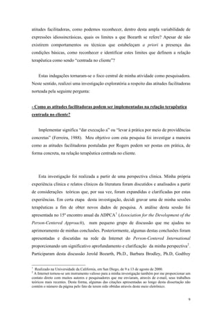 atitudes facilitadoras, como podemos reconhecer, dentro desta ampla variabilidade de
expressões idiossincrásicas, quais os limites a que Bozarth se refere? Apesar de não
existirem comportamentos ou técnicas que estabeleçam a priori a presença das
condições básicas, como reconhecer e identificar estes limites que definem a relação
terapêutica como sendo “centrada no cliente”?


    Estas indagações tornaram-se o foco central de minha atividade como pesquisadora.
Neste sentido, realizei uma investigação exploratória a respeito das atitudes facilitadoras
norteada pela seguinte pergunta:


- Como as atitudes facilitadoras podem ser implementadas na relação terapêutica
centrada no cliente?


    Implementar significa “dar execução a” ou “levar à prática por meio de providências
concretas” (Ferreira, 1988). Meu objetivo com esta pesquisa foi investigar a maneira
como as atitudes facilitadoras postuladas por Rogers podem ser postas em prática, de
forma concreta, na relação terapêutica centrada no cliente.




    Esta investigação foi realizada a partir de uma perspectiva clinica. Minha própria
experiência clínica e relatos clínicos da literatura foram discutidos e analisados a partir
de considerações teóricas que, por sua vez, foram expandidas e clarificadas por estas
experiências. Em certa etapa desta investigação, decidi gravar uma de minha sessões
terapêuticas a fim de obter novos dados de pesquisa. A análise desta sessão foi
apresentada no 15º encontro anual da ADPCA 1 (Association for the Development of the
Person-Centered Approach), num pequeno grupo de discussão que me ajudou no
aprimoramento de minhas conclusões. Posteriormente, algumas destas conclusões foram
apresentadas e discutidas na rede da Internet do Person-Centered International
proporcionando um significativo aprofundamento e clarificação da minha perspectiva 2 .
Participaram desta discussão Jerold Bozarth, Ph.D., Barbara Brodley, Ph.D, Godfrey


1
  Realizado na Universidade da California, em San Diego, de 9 a 13 de agosto de 2000.
2
  A Internet tornou-se um instrumento valioso para a minha investigação também por me proporcionar um
contato direto com muitos autores e pesquisadores que me enviaram, através de e-mail, seus trabalhos
teóricos mais recentes. Desta forma, algumas das citações apresentadas ao longo desta dissertação não
contém o número da página pelo fato de terem sido obtidas através deste meio eletrônico.


                                                                                                   9
 