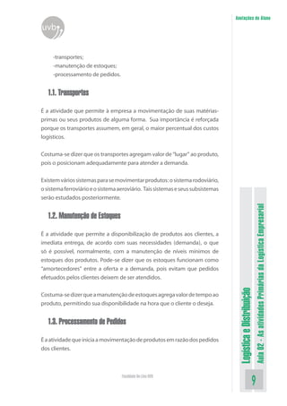 LogísticaeDistribuição
Aula02-AsatividadesPrimáriasdaLogísticaEmpresarial
Faculdade On-Line UVB
Anotações do Aluno
uvb
-transportes;
-manutenção de estoques;
-processamento de pedidos.
1.1. Transportes
É a atividade que permite à empresa a movimentação de suas matérias-
primas ou seus produtos de alguma forma. Sua importância é reforçada
porque os transportes assumem, em geral, o maior percentual dos custos
logísticos.
Costuma-se dizer que os transportes agregam valor de “lugar” ao produto,
pois o posicionam adequadamente para atender a demanda.
Existemváriossistemasparasemovimentarprodutos:osistemarodoviário,
osistemaferroviárioeosistemaaeroviário. Taissistemaseseussubsistemas
serão estudados posteriormente.
1.2. Manutenção de Estoques
É a atividade que permite a disponibilização de produtos aos clientes, a
imediata entrega, de acordo com suas necessidades (demanda), o que
só é possível, normalmente, com a manutenção de níveis mínimos de
estoques dos produtos. Pode-se dizer que os estoques funcionam como
“amortecedores” entre a oferta e a demanda, pois evitam que pedidos
efetuados pelos clientes deixem de ser atendidos.
Costuma-sedizerqueamanutençãodeestoquesagregavalordetempoao
produto, permitindo sua disponibilidade na hora que o cliente o deseja.
1.3. Processamento de Pedidos
Éaatividadequeiniciaamovimentaçãodeprodutosemrazãodospedidos
dos clientes.
 