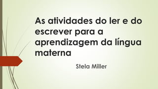 As atividades do ler e do
escrever para a
aprendizagem da língua
materna
Stela Miller
 