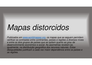 Mapas distorcidos
Publicados em www.worldmapper.org, os mapas que se seguem permitem
verificar os contrastes entre continentes, países e regiões a diversos níveis
e entre os dois grupos de países que se opõem quanto ao grau de
desenvolvimento económico e social. As assimetrias revelam-se,
igualmente, na distribuição geográfica dos recursos naturais. Estas
desigualdades justificam a cada vez maior dependência entre os países e
as regiões.

 