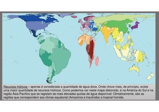 Recursos hídricos – apenas é considerada a quantidade de água doce. Onde chove mais, de princípio, existe
uma maior quantidade de recursos hídricos. Como podemos ver neste mapa distorcido, é na América do Sul e na
região Ásia-Pacífico que se registam as mais elevadas quotas de água disponível. Climaticamente, são as
regiões que correspondem aos climas equatorial (Amazónia e Insulíndia) e tropical húmido.

 