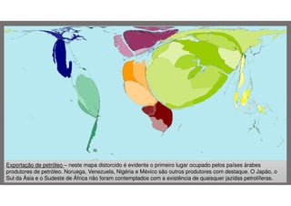 Exportação de petróleo – neste mapa distorcido é evidente o primeiro lugar ocupado pelos países árabes
produtores de petróleo. Noruega, Venezuela, Nigéria e México são outros produtores com destaque. O Japão, o
Sul da Ásia e o Sudeste de África não foram contemplados com a existência de quaisquer jazidas petrolíferas.

 