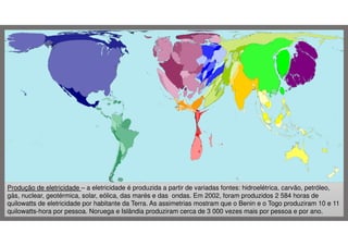 Produção de eletricidade – a eletricidade é produzida a partir de variadas fontes: hidroelétrica, carvão, petróleo,
gás, nuclear, geotérmica, solar, eólica, das marés e das ondas. Em 2002, foram produzidos 2 584 horas de
quilowatts de eletricidade por habitante da Terra. As assimetrias mostram que o Benin e o Togo produziram 10 e 11
quilowatts-hora por pessoa. Noruega e Islândia produziram cerca de 3 000 vezes mais por pessoa e por ano.

 