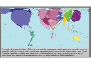 Publicação de artigos científicos – Física, biologia, química, matemática, medicina clínica, engenharia, tecnologia
e ciências da Terra e do espaço são exemplos de áreas científicas investigadas nos países mais ricos da Europa
Ocidental, da América do Norte e do Japão. Os continentes africano e sul americano são insignificantes na
produção de artigos científicos relativamente aquelas três áreas geográficas atrás mencionadas.

 