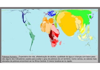 Pobreza Humana – Expectativa de vida, alfabetização de adultos, qualidade da água e crianças com baixo peso
são alguns dos indicadores usados para avaliar o grau de pobreza de um território. Como vemos, os valores mais
elevados da pobreza encontram-se na África Central. O menor localiza-se no Japão.

 